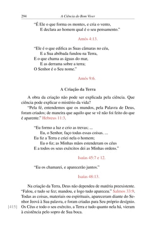 294 A Ciência do Bom Viver
“É Ele o que forma os montes, e cria o vento,
E declara ao homem qual é o seu pensamento.”
Amós 4:13.
“Ele é o que edifica as Suas câmaras no céu,
E a Sua abóbada fundou na Terra,
E o que chama as águas do mar,
E as derrama sobre a terra;
O Senhor é o Seu nome.”
Amós 9:6.
A Criação da Terra
A obra da criação não pode ser explicada pela ciência. Que
ciência pode explicar o mistério da vida?
“Pela fé, entendemos que os mundos, pela Palavra de Deus,
foram criados; de maneira que aquilo que se vê não foi feito do que
é aparente.” Hebreus 11:3.
“Eu formo a luz e crio as trevas; ...
Eu, o Senhor, faço todas essas coisas. ...
Eu fiz a Terra e criei nela o homem;
Eu o fiz; as Minhas mãos estenderam os céus
E a todos os seus exércitos dei as Minhas ordens.”
Isaías 45:7 e 12.
“Eu os chamarei, e aparecerão juntos.”
Isaías 48:13.
Na criação da Terra, Deus não dependeu de matéria preexistente.
“Falou, e tudo se fez; mandou, e logo tudo apareceu.” Salmos 33:9.
Todas as coisas, materiais ou espirituais, apareceram diante do Se-
nhor Jeová à Sua palavra, e foram criadas para Seu próprio desígnio.
Os Céus e todo o seu exército, a Terra e tudo quanto nela há, vieram
[415]
à existência pelo sopro de Sua boca.
 