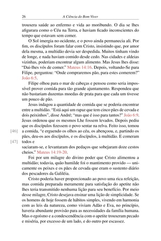 26 A Ciência do Bom Viver
trouxera saúde ao enfermo e vida ao moribundo. O dia se lhes
afigurara como o Céu na Terra, e haviam ficado inconscientes do
tempo que estavam sem comer.
O Sol imergia no ocidente, e o povo ainda permanecia ali. Por
fim, os discípulos foram falar com Cristo, insistindo que, por amor
dela mesma, a multidão devia ser despedida. Muitos tinham vindo
de longe, e nada haviam comido desde cedo. Nas cidades e aldeias
vizinhas, poderiam encontrar algum alimento. Mas Jesus lhes disse:
“Dai-lhes vós de comer.” Mateus 14:16. Depois, voltando-Se para
Filipe, perguntou: “Onde compraremos pão, para estes comerem?”
João 6:5.
Filipe olhou para o mar de cabeças e pensou como seria impos-
sível prover comida para tão grande ajuntamento. Respondeu que
não bastariam duzentas moedas de prata para que cada um tivesse
um pouco de pão.
Jesus indagou a quantidade de comida que se poderia encontrar
entre a multidão. “Está aqui um rapaz que tem cinco pães de cevada e
dois peixinhos”, disse André; “mas que é isso para tantos?” João 6:9.
Jesus ordenou que os mesmos Lhe fossem levados. Depois pediu
que os discípulos fizessem o povo sentar na relva. Feito isso, tomou
a comida, “e erguendo os olhos ao céu, os abençoou, e, partindo os
[46]
pães, deu-os aos discípulos, e os discípulos, à multidão. E comeram
todos e
[47]
saciaram-se, e levantaram dos pedaços que sobejaram doze cestos
cheios.” Mateus 14:19-20.
Foi por um milagre do divino poder que Cristo alimentou a
multidão; todavia, quão humilde foi o mantimento provido — uni-
camente os peixes e os pães de cevada que eram o sustento diário
dos pescadores da Galiléia.
Cristo poderia haver proporcionado ao povo uma rica refeição,
mas comida preparada meramente para satisfação do apetite não
lhes teria transmitido nenhuma lição para seu benefício. Por meio
desse milagre, Cristo desejava ensinar uma lição de simplicidade. Se
os homens de hoje fossem de hábitos simples, vivendo em harmonia
com as leis da natureza, como viviam Adão e Eva, no princípio,
haveria abundante provisão para as necessidades da família humana.
Mas o egoísmo e a condescendência com o apetite trouxeram pecado
e miséria, por excesso de um lado, e do outro por escassez.
 