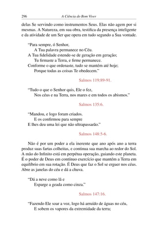 296 A Ciência do Bom Viver
delas Se servindo como instrumentos Seus. Elas não agem por si
mesmas. A Natureza, em sua obra, testifica da presença inteligente
e da atividade de um Ser que opera em tudo segundo a Sua vontade.
“Para sempre, ó Senhor,
A Tua palavra permanece no Céu.
A Tua fidelidade estende-se de geração em geração;
Tu firmaste a Terra, e firme permanece.
Conforme o que ordenaste, tudo se mantém até hoje;
Porque todas as coisas Te obedecem.”
Salmos 119:89-91.
“Tudo o que o Senhor quis, Ele o fez,
Nos céus e na Terra, nos mares e em todos os abismos.”
Salmos 135:6.
“Mandou, e logo foram criados.
E os confirmou para sempre
E lhes deu uma lei que não ultrapassarão.”
Salmos 148:5-6.
Não é por um poder a ela inerente que ano após ano a terra
produz suas fartas colheitas, e continua sua marcha ao redor do Sol.
A mão do Infinito está em perpétua operação, guiando este planeta.
É o poder de Deus em contínuo exercício que mantém a Terra em
equilíbrio em sua rotação. É Deus que faz o Sol se erguer nos céus.
Abre as janelas do céu e dá a chuva.
“Dá a neve como lã e
Esparge a geada como cinza.”
Salmos 147:16.
“Fazendo Ele soar a voz, logo há arruído de águas no céu,
E sobem os vapores da extremidade da terra;
 