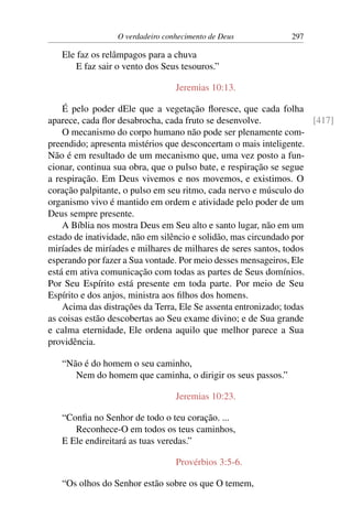 O verdadeiro conhecimento de Deus 297
Ele faz os relâmpagos para a chuva
E faz sair o vento dos Seus tesouros.”
Jeremias 10:13.
É pelo poder dEle que a vegetação floresce, que cada folha
aparece, cada flor desabrocha, cada fruto se desenvolve. [417]
O mecanismo do corpo humano não pode ser plenamente com-
preendido; apresenta mistérios que desconcertam o mais inteligente.
Não é em resultado de um mecanismo que, uma vez posto a fun-
cionar, continua sua obra, que o pulso bate, e respiração se segue
a respiração. Em Deus vivemos e nos movemos, e existimos. O
coração palpitante, o pulso em seu ritmo, cada nervo e músculo do
organismo vivo é mantido em ordem e atividade pelo poder de um
Deus sempre presente.
A Bíblia nos mostra Deus em Seu alto e santo lugar, não em um
estado de inatividade, não em silêncio e solidão, mas circundado por
miríades de miríades e milhares de milhares de seres santos, todos
esperando por fazer a Sua vontade. Por meio desses mensageiros, Ele
está em ativa comunicação com todas as partes de Seus domínios.
Por Seu Espírito está presente em toda parte. Por meio de Seu
Espírito e dos anjos, ministra aos filhos dos homens.
Acima das distrações da Terra, Ele Se assenta entronizado; todas
as coisas estão descobertas ao Seu exame divino; e de Sua grande
e calma eternidade, Ele ordena aquilo que melhor parece a Sua
providência.
“Não é do homem o seu caminho,
Nem do homem que caminha, o dirigir os seus passos.”
Jeremias 10:23.
“Confia no Senhor de todo o teu coração. ...
Reconhece-O em todos os teus caminhos,
E Ele endireitará as tuas veredas.”
Provérbios 3:5-6.
“Os olhos do Senhor estão sobre os que O temem,
 