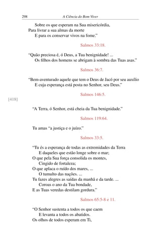 298 A Ciência do Bom Viver
Sobre os que esperam na Sua misericórdia,
Para livrar a sua almas da morte
E para os conservar vivos na fome.”
Salmos 33:18.
“Quão preciosa é, ó Deus, a Tua benignidade! ...
Os filhos dos homens se abrigam à sombra das Tuas asas.”
Salmos 36:7.
“Bem-aventurado aquele que tem o Deus de Jacó por seu auxílio
E cuja esperança está posta no Senhor, seu Deus.”
Salmos 146:5.
[418]
“A Terra, ó Senhor, está cheia da Tua benignidade.”
Salmos 119:64.
Tu amas “a justiça e o juízo.”
Salmos 33:5.
“Tu és a esperança de todas as extremidades da Terra
E daqueles que estão longe sobre o mar;
O que pela Sua força consolida os montes,
Cingido de fortaleza;
O que aplaca o ruído dos mares, ...
O tumulto das nações. ...
Tu fazes alegres as saídas da manhã e da tarde. ...
Coroas o ano da Tua bondade,
E as Tuas veredas destilam gordura.”
Salmos 65:5-8 e 11.
“O Senhor sustenta a todos os que caem
E levanta a todos os abatidos.
Os olhos de todos esperam em Ti,
 