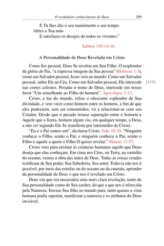 O verdadeiro conhecimento de Deus 299
E Tu lhes dás o seu mantimento a seu tempo.
Abres a Tua mão
E satisfazes os desejos de todos os viventes.”
Salmos 145:14-16.
A Personalidade de Deus Revelada em Cristo
Como Ser pessoal, Deus Se revelou em Seu Filho. O resplendor
da glória do Pai, “a expressa imagem da Sua pessoa” (Hebreus 1:3),
como um Salvador pessoal, Jesus veio ao mundo. Como um Salvador
pessoal, subiu Ele ao Céu. Como um Salvador pessoal, Ele intercede [419]
nas cortes celestes. Perante o trono de Deus, intercede em nosso
favor “Um semelhante ao Filho do homem”. Apocalipse 1:13.
Cristo, a luz do mundo, velou o ofuscante esplendor de Sua
divindade, e veio viver como homem entre os homens, a fim de que
eles pudessem, sem ser consumidos, vir a relacionar-se com seu
Criador. Desde que o pecado trouxe separação entre o homem e
Aquele que o fizera, homem algum viu, em qualquer tempo, a Deus,
a não ser segundo Ele Se manifesta por intermédio de Cristo.
“Eu e o Pai somos um”, declarou Cristo. João 10:30. “Ninguém
conhece o Filho, senão o Pai; e ninguém conhece o Pai, senão o
Filho e aquele a quem o Filho O quiser revelar.” Mateus 11:27.
Cristo veio para ensinar às criaturas humanas aquilo que Deus
deseja que elas conheçam. Em cima nos Céus, na Terra, na vastidão
do oceano, vemos a obra das mãos de Deus. Todas as coisas criadas
testificam de Seu poder, Sua Sabedoria, Seu amor. Todavia não nos é
possível, por meio das estrelas ou do oceano ou da catarata, aprender
da personalidade de Deus o que nos é revelado em Cristo.
Deus viu que era necessária uma mais clara revelação, tanto de
Sua personalidade como de Seu caráter, do que a que nos é oferecida
pela Natureza. Enviou Seu filho ao mundo para, tanto quanto a vista
humana podia suportar, manifestar a natureza e os atributos do Deus
invisível.
 