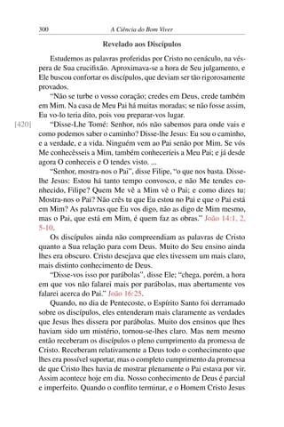 300 A Ciência do Bom Viver
Revelado aos Discípulos
Estudemos as palavras proferidas por Cristo no cenáculo, na vés-
pera de Sua crucifixão. Aproximava-se a hora de Seu julgamento, e
Ele buscou confortar os discípulos, que deviam ser tão rigorosamente
provados.
“Não se turbe o vosso coração; credes em Deus, crede também
em Mim. Na casa de Meu Pai há muitas moradas; se não fosse assim,
Eu vo-lo teria dito, pois vou preparar-vos lugar.
“Disse-Lhe Tomé: Senhor, nós não sabemos para onde vais e
[420]
como podemos saber o caminho? Disse-lhe Jesus: Eu sou o caminho,
e a verdade, e a vida. Ninguém vem ao Pai senão por Mim. Se vós
Me conhecêsseis a Mim, também conheceríeis a Meu Pai; e já desde
agora O conheceis e O tendes visto. ...
“Senhor, mostra-nos o Pai”, disse Filipe, “o que nos basta. Disse-
lhe Jesus: Estou há tanto tempo convosco, e não Me tendes co-
nhecido, Filipe? Quem Me vê a Mim vê o Pai; e como dizes tu:
Mostra-nos o Pai? Não crês tu que Eu estou no Pai e que o Pai está
em Mim? As palavras que Eu vos digo, não as digo de Mim mesmo,
mas o Pai, que está em Mim, é quem faz as obras.” João 14:1, 2,
5-10.
Os discípulos ainda não compreendiam as palavras de Cristo
quanto a Sua relação para com Deus. Muito do Seu ensino ainda
lhes era obscuro. Cristo desejava que eles tivessem um mais claro,
mais distinto conhecimento de Deus.
“Disse-vos isso por parábolas”, disse Ele; “chega, porém, a hora
em que vos não falarei mais por parábolas, mas abertamente vos
falarei acerca do Pai.” João 16:25.
Quando, no dia de Pentecoste, o Espírito Santo foi derramado
sobre os discípulos, eles entenderam mais claramente as verdades
que Jesus lhes dissera por parábolas. Muito dos ensinos que lhes
haviam sido um mistério, tornou-se-lhes claro. Mas nem mesmo
então receberam os discípulos o pleno cumprimento da promessa de
Cristo. Receberam relativamente a Deus todo o conhecimento que
lhes era possível suportar, mas o completo cumprimento da promessa
de que Cristo lhes havia de mostrar plenamente o Pai estava por vir.
Assim acontece hoje em dia. Nosso conhecimento de Deus é parcial
e imperfeito. Quando o conflito terminar, e o Homem Cristo Jesus
 