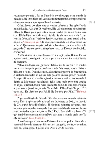 O verdadeiro conhecimento de Deus 301
reconhecer perante o Pai os Seus fiéis obreiros, que num mundo de
pecado dEle têm dado um verdadeiro testemunho, compreenderão
eles claramente o que agora lhes é mistério. [421]
Cristo levou consigo para as cortes celestes a Sua glorificada
humanidade. Aos que O recebem, Ele dá poder para se tornarem
filhos de Deus, para que enfim possa recebê-los como Seus, para
com Ele habitar por toda a eternidade. Se durante esta vida forem
leais a Deus, afinal “verão o Seu rosto, e na sua testa estará o Seu
nome”. Apocalipse 22:4. E qual é a felicidade do Céu, senão ver
a Deus? Que maior alegria poderia sobrevir ao pecador salvo pela
graça de Cristo do que contemplar o rosto de Deus, e conhecê-Lo
como Pai?
As Escrituras indicam claramente a relação entre Deus e Cristo,
apresentando com igual clareza a personalidade e individualidade
de cada um.
“Havendo Deus, antigamente, falado, muitas vezes e de muitas
maneiras, aos pais, pelos profetas, a nós falou-nos, nestes últimos
dias, pelo Filho. O qual, sendo... a expressa imagem da Sua pessoa,
e sustentando todas as coisas pela palavra do Seu poder, havendo
feito por Si mesmo a purificação dos nossos pecados, assentou-Se à
destra da Majestade, nas alturas; feito tanto mais excelente do que
os anjos, quanto herdou mais excelente nome do que eles. Porque
a qual dos anjos disse jamais: Tu és Meu Filho, Hoje Te gerei? E
outra vez: Eu Lhe serei por Pai, E Ele Me será por Filho?” Hebreus
1:1, 3-5.
A personalidade do Pai e do Filho, bem como a unidade existente
entre Eles, é apresentada no capítulo dezessete de João, na oração
de Cristo por Seus discípulos: “E não rogo somente por estes, mas
também por aqueles que, pela Sua palavra, hão de crer em Mim;
para que todos sejam um, como Tu, ó Pai, o és em Mim, e Eu em Ti; [422]
que também eles sejam um em Nós, para que o mundo creia que Tu
Me enviaste.” João 17:20-21.
A unidade que existe entre Cristo e Seus discípulos não anula a
personalidade de nenhum. São um em desígnio, mente, em caráter,
mas não em pessoa. É assim que Deus e Cristo são um.
 