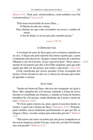 O verdadeiro conhecimento de Deus 303
Mateus 5:45. “Sede, pois, misericordiosos, como também vosso Pai
é misericordioso.” Lucas 6:36.
“Pela terna misericórdia do nosso Deus, ...
O Oriente do alto nos visitou,
Para alumiar aos que estão assentados em trevas e sombra de
morte,
A fim de dirigir os nossos pés pelo caminho da paz.”
Lucas 1:78-79.
A Glória da Cruz
A revelação do amor de Deus para com os homens centraliza-se
na cruz. A língua não pode exprimir Sua inteira significação, a pena
é impotente para descrever, incapaz a mente humana de a penetrar.
Olhando à cruz do Calvário, só nos é possível dizer: “Deus amou o [424]
mundo de tal maneira que deu o Seu Filho unigênito, para que todo
aquele que nEle crê não pereça, mas tenha a vida eterna”. João 3:16.
Cristo crucificado por nossos pecados, Cristo ressurgido dos
mortos, Cristo elevado ao alto, eis a ciência de salvação que temos
de aprender e ensinar.
Era Cristo
“Sendo em forma de Deus, não teve por usurpação ser igual a
Deus. Mas aniquilou-Se a Si mesmo, tomando a forma de servo,
fazendo-se semelhante aos homens; e, achado na forma de homem,
humilhou-Se a Si mesmo, sendo obediente até à morte e morte de
cruz.” Filipenses 2:6-8.
“É Cristo quem morreu ou, antes, quem ressuscitou dentre os
mortos, o qual está à direita de Deus.” Romanos 8:34. “Portanto,
pode também salvar totalmente perfeitamente os que por Ele se
chegam a Deus, vivendo sempre para interceder por eles.” Hebreus
7:25.
“Não temos um sumo sacerdote que não possa compadecer-se
das nossas fraquezas; porém Um que, como nós, em tudo foi tentado,
mas sem pecado.” Hebreus 4:15.
 