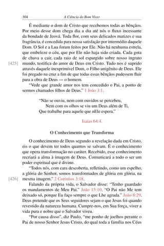 304 A Ciência do Bom Viver
É mediante o dom de Cristo que recebemos todas as bênçãos.
Por meio desse dom chega dia a dia até nós o fluxo incessante
da bondade de Jeová. Toda flor, com seus delicados matizes e sua
fragrância, é concedida para nossa satisfação por intermédio daquele
Dom. O Sol e a Lua foram feitos por Ele. Não há nenhuma estrela,
que embeleze o céu, que por Ele não haja sido criada. Cada gota
de chuva a cair, cada raio de sol espargido sobre nosso ingrato
mundo, testifica do amor de Deus em Cristo. Tudo nos é suprido
[425]
através daquele inexprimível Dom, o Filho unigênito de Deus. Ele
foi pregado na cruz a fim de que todas essas bênçãos pudessem fluir
para a obra de Deus — o homem.
“Vede que grande amor nos tem concedido o Pai, a ponto de
sermos chamados filhos de Deus.” 1 João 3:1.
“Não se ouviu, nem com ouvidos se percebeu,
Nem com os olhos se viu um Deus além de Ti,
Que trabalhe para aquele que nEle espera.”
Isaías 64:4.
O Conhecimento que Transforma
O conhecimento de Deus segundo a revelação dada em Cristo,
eis o que devem ter todos quantos se salvam. É o conhecimento
que opera transformação no caráter. Recebido, esse conhecimento
recriará a alma à imagem de Deus. Comunicará a todo o ser um
poder espiritual que é divino.
“Todos nós, com cara descoberta, refletindo, como um espelho,
a glória do Senhor, somos transformados de glória em glória, na
mesma imagem.” 2 Coríntios 3:18.
[426]
Falando da própria vida, o Salvador disse: “Tenho guardado
os mandamentos de Meu Pai.” João 15:10. “O Pai não Me tem
deixado só, porque Eu faço sempre o que Lhe agrada.” João 8:29.
Deus pretende que os Seus seguidores sejam o que Jesus foi quando
revestido da natureza humana. Cumpre-nos, em Sua força, viver a
vida pura e nobre que o Salvador viveu.
“Por causa disso”, diz Paulo, “me ponho de joelhos perante o
Pai de nosso Senhor Jesus Cristo, do qual toda a família nos Céus
 