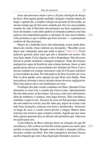 Dias de ministério 27
Jesus não procurava atrair o povo a Si pela satisfação do desejo
de luxos. Para aquela grande multidão, fatigada e faminta depois do
longo e agitado dia, a simples refeição era garantia de Seu poder, ao
mesmo tempo que de Seu terno cuidado por eles nas necessidades
comuns da vida. O Salvador não prometeu aos Seus seguidores os
luxos do mundo; a sorte deles poderá ser limitada à pobreza; mas Sua
palavra está empenhada quanto à satisfação de suas necessidades, [48]
e Ele prometeu o que é melhor que bens terrenos — o permanente
conforto de Sua presença.
Depois de a multidão haver sido alimentada, restou ainda abun-
dância de comida. Jesus ordenou aos discípulos: “Recolhei os pe-
daços que sobejaram, para que nada se perca.” João 6:12. Essas
palavras queriam dizer mais que pôr o alimento em cestos. Era
uma lição dupla. Coisa alguma se deve desperdiçar. Não devemos
deixar-se perder nenhuma vantagem temporal. Nada deveríamos
negligenciar capaz de beneficiar uma criatura humana. Junte-se tudo
quanto possa aliviar as necessidades dos famintos da Terra. Com o
mesmo cuidado nos cumpre entesourar o pão do Céu para satisfazer
as necessidades da alma. Por toda palavra de Deus havemos de viver.
Não se deve perder coisa alguma do que Deus tem falado. Nem
uma palavra referente a nossa salvação eterna devemos negligenciar.
Nem uma palavra deve cair inutilmente em terra.
O milagre dos pães ensina confiança em Deus. Quando Cristo
alimentou os cinco mil, a comida não estava à mão. Aparentemente
Ele não tinha meios ao Seu dispor. Ali estava, com cinco mil homens,
além de mulheres e crianças, num lugar deserto. Não convidara a
multidão a segui-Lo ali. Ansiosos de estar em Sua presença, tinham
ido sem ordem ou convite; mas Ele sabia que, depois de escutar o dia
todo Suas instruções, estavam com fome e desfalecidos. Achavam-
se longe de casa, e a noite estava prestes a chegar. Muitos deles
estavam sem recursos para comprar comida. Aquele que por amor
deles jejuara quarenta dias no deserto não permitiria que voltassem
em jejum para casa.
A providência de Deus colocara Jesus na situação em que Se
encontrava; e Ele confiou em Seu Pai celeste quanto aos meios para [49]
auxiliar os necessitados. Quando somos levados a situações críticas,
devemos confiar em Deus. Em toda emergência devemos buscar
auxílio dAquele que tem à Sua disposição ilimitados recursos.
 