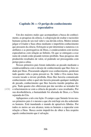 Capítulo 36 — O perigo do conhecimento
especulativo
Um dos maiores males que acompanham a busca do conheci-
mento, as pesquisas da ciência, é a disposição de exaltar o raciocínio
humano acima de seu real valor e sua devida esfera. Muitos tentam
julgar o Criador e Suas obras mediante o imperfeito conhecimento
que possuem da ciência. Esforçam-se por determinar a natureza e os
atributos e as prerrogativas de Deus, e condescendem com teorias
especulativas com relação ao Infinito. Os que se entregam a esse
ramo de estudo estão pisando terreno proibido. Suas pesquisas não
produzirão resultados de valor, só podendo ser prosseguidas com
perigo para a alma.
Nossos primeiros pais foram induzidos ao pecado mediante a
condescendência com o desejo de conhecimento que lhes fora ve-
dado por Deus. Procurando adquirir esse conhecimento, perderam
tudo quanto valia a pena possuir-se. Se Adão e Eva nunca hou-
vessem tocado a árvore proibida, Deus lhes haveria comunicado
conhecimento sobre o qual não haveria pousado qualquer maldição
de pecado, conhecimento que lhes haveria trazido perpétua ale-
gria. Tudo quanto eles obtiveram por dar ouvidos ao tentador foi
o relacionarem-se com a ciência do pecado e seus resultados. Por
[428]
sua desobediência, a humanidade foi afastada de Deus, e a Terra
separada do Céu.
Apliquemos a nós esta lição. O campo a que Satanás levou nos-
sos primeiros pais é o mesmo a que ele está hoje em dia seduzindo
os homens. Está inundando o mundo de aprazíveis fábulas. Por
todos os meios ao seu alcance, tenta os homens a especular com
relação a Deus. Busca assim impedi-los de obter a Seu respeito
aquele conhecimento que é salvação.
306
 