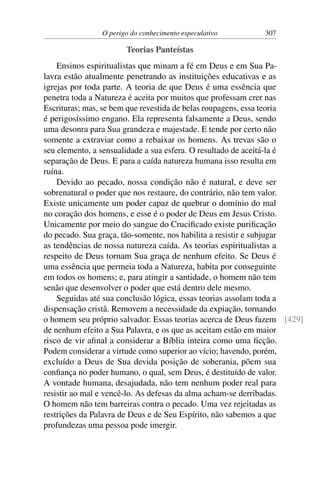 O perigo do conhecimento especulativo 307
Teorias Panteístas
Ensinos espiritualistas que minam a fé em Deus e em Sua Pa-
lavra estão atualmente penetrando as instituições educativas e as
igrejas por toda parte. A teoria de que Deus é uma essência que
penetra toda a Natureza é aceita por muitos que professam crer nas
Escrituras; mas, se bem que revestida de belas roupagens, essa teoria
é perigosíssimo engano. Ela representa falsamente a Deus, sendo
uma desonra para Sua grandeza e majestade. E tende por certo não
somente a extraviar como a rebaixar os homens. As trevas são o
seu elemento, a sensualidade a sua esfera. O resultado de aceitá-la é
separação de Deus. E para a caída natureza humana isso resulta em
ruína.
Devido ao pecado, nossa condição não é natural, e deve ser
sobrenatural o poder que nos restaure, do contrário, não tem valor.
Existe unicamente um poder capaz de quebrar o domínio do mal
no coração dos homens, e esse é o poder de Deus em Jesus Cristo.
Unicamente por meio do sangue do Crucificado existe purificação
do pecado. Sua graça, tão-somente, nos habilita a resistir e subjugar
as tendências de nossa natureza caída. As teorias espiritualistas a
respeito de Deus tornam Sua graça de nenhum efeito. Se Deus é
uma essência que permeia toda a Natureza, habita por conseguinte
em todos os homens; e, para atingir a santidade, o homem não tem
senão que desenvolver o poder que está dentro dele mesmo.
Seguidas até sua conclusão lógica, essas teorias assolam toda a
dispensação cristã. Removem a necessidade da expiação, tornando
o homem seu próprio salvador. Essas teorias acerca de Deus fazem [429]
de nenhum efeito a Sua Palavra, e os que as aceitam estão em maior
risco de vir afinal a considerar a Bíblia inteira como uma ficção.
Podem considerar a virtude como superior ao vício; havendo, porém,
excluído a Deus de Sua devida posição de soberania, põem sua
confiança no poder humano, o qual, sem Deus, é destituído de valor.
A vontade humana, desajudada, não tem nenhum poder real para
resistir ao mal e vencê-lo. As defesas da alma acham-se derribadas.
O homem não tem barreiras contra o pecado. Uma vez rejeitadas as
restrições da Palavra de Deus e de Seu Espírito, não sabemos a que
profundezas uma pessoa pode imergir.
 