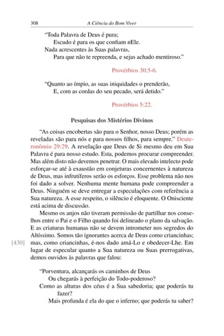 308 A Ciência do Bom Viver
“Toda Palavra de Deus é pura;
Escudo é para os que confiam nEle.
Nada acrescentes às Suas palavras,
Para que não te repreenda, e sejas achado mentiroso.”
Provérbios 30:5-6.
“Quanto ao ímpio, as suas iniquidades o prenderão,
E, com as cordas do seu pecado, será detido.”
Provérbios 5:22.
Pesquisas dos Mistérios Divinos
“As coisas encobertas são para o Senhor, nosso Deus; porém as
reveladas são para nós e para nossos filhos, para sempre.” Deute-
ronômio 29:29. A revelação que Deus de Si mesmo deu em Sua
Palavra é para nosso estudo. Esta, podemos procurar compreender.
Mas além disto não devemos penetrar. O mais elevado intelecto pode
esforçar-se até à exaustão em conjeturas concernentes à natureza
de Deus, mas infrutíferos serão os esforços. Esse problema não nos
foi dado a solver. Nenhuma mente humana pode compreender a
Deus. Ninguém se deve entregar a especulações com referência a
Sua natureza. A esse respeito, o silêncio é eloquente. O Onisciente
está acima de discussão.
Mesmo os anjos não tiveram permissão de partilhar nos conse-
lhos entre o Pai e o Filho quando foi delineado o plano da salvação.
E as criaturas humanas não se devem intrometer nos segredos do
Altíssimo. Somos tão ignorantes acerca de Deus como criancinhas;
mas, como criancinhas, é-nos dado amá-Lo e obedecer-Lhe. Em
[430]
lugar de especular quanto a Sua natureza ou Suas prerrogativas,
demos ouvidos às palavras que falou:
“Porventura, alcançarás os caminhos de Deus
Ou chegarás à perfeição do Todo-poderoso?
Como as alturas dos céus é a Sua sabedoria; que poderás tu
fazer?
Mais profunda é ela do que o inferno; que poderás tu saber?
 