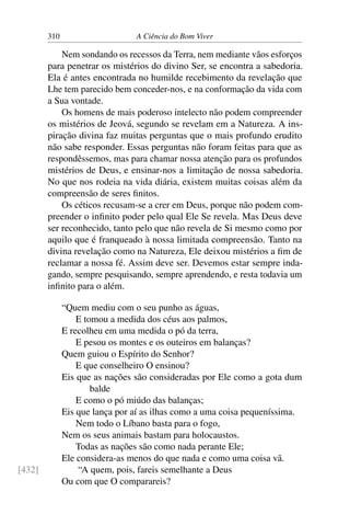 310 A Ciência do Bom Viver
Nem sondando os recessos da Terra, nem mediante vãos esforços
para penetrar os mistérios do divino Ser, se encontra a sabedoria.
Ela é antes encontrada no humilde recebimento da revelação que
Lhe tem parecido bem conceder-nos, e na conformação da vida com
a Sua vontade.
Os homens de mais poderoso intelecto não podem compreender
os mistérios de Jeová, segundo se revelam em a Natureza. A ins-
piração divina faz muitas perguntas que o mais profundo erudito
não sabe responder. Essas perguntas não foram feitas para que as
respondêssemos, mas para chamar nossa atenção para os profundos
mistérios de Deus, e ensinar-nos a limitação de nossa sabedoria.
No que nos rodeia na vida diária, existem muitas coisas além da
compreensão de seres finitos.
Os céticos recusam-se a crer em Deus, porque não podem com-
preender o infinito poder pelo qual Ele Se revela. Mas Deus deve
ser reconhecido, tanto pelo que não revela de Si mesmo como por
aquilo que é franqueado à nossa limitada compreensão. Tanto na
divina revelação como na Natureza, Ele deixou mistérios a fim de
reclamar a nossa fé. Assim deve ser. Devemos estar sempre inda-
gando, sempre pesquisando, sempre aprendendo, e resta todavia um
infinito para o além.
“Quem mediu com o seu punho as águas,
E tomou a medida dos céus aos palmos,
E recolheu em uma medida o pó da terra,
E pesou os montes e os outeiros em balanças?
Quem guiou o Espírito do Senhor?
E que conselheiro O ensinou?
Eis que as nações são consideradas por Ele como a gota dum
balde
E como o pó miúdo das balanças;
Eis que lança por aí as ilhas como a uma coisa pequeníssima.
Nem todo o Líbano basta para o fogo,
Nem os seus animais bastam para holocaustos.
Todas as nações são como nada perante Ele;
Ele considera-as menos do que nada e como uma coisa vã.
“A quem, pois, fareis semelhante a Deus
[432]
Ou com que O comparareis?
 