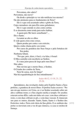 O perigo do conhecimento especulativo 311
Porventura, não sabeis?
Porventura, não ouvis?
Ou desde o princípio se vos não notificou isso mesmo?
Ou não atentastes para os fundamentos da Terra?
Ele é o que está assentado sobre o globo da Terra,
Cujos moradores são para Ele como gafanhotos;
Ele é o que estende os céus como cortina
E os desenrola como tenda para neles habitar;
A quem pois Me fareis semelhante? ...
Diz o Santo.
Levantai ao alto os olhos
E vede quem criou estas coisas,
Quem produz por conta o seu exército,
Quem a todas chama pelos seu nome;
Por causa da grandeza das Suas forças e pela fortaleza do
Seu poder,
Nenhuma faltará.
“Por que, pois, dizes, ó Jacó, e tu falas, ó Israel:
O Meu caminho está encoberto ao Senhor,
E o meu juízo passa de largo pelo meu Deus?
Não sabes,
Não ouviste que o eterno Deus, o Senhor,
O Criador dos confins da Terra,
Nem Se cansa, nem Se fatiga?
Não há esquadrinhação do Seu entendimento.”
Isaías 40:12, 13-18, 21, 22,
25-28.
Aprendamos, das revelações dadas pelo Espírito Santo a Seus
profetas, a grandeza de nosso Deus. O profeta Isaías escreve: “No
ano em que morreu o rei Uzias, eu vi ao Senhor assentado sobre um
alto e sublime trono; e o Seu séquito enchia o templo. Os serafins
estavam acima dEle; cada um tinha seis asas: com duas cobriam o
rosto, e com duas cobriam os pés, e com duas voavam. E clamavam
uns para os outros, dizendo: Santo, Santo, Santo é o Senhor dos
Exércitos; toda a Terra está cheia da Sua glória. E os umbrais das [433]
portas se moveram com a voz do que clamava, e a casa se encheu de
fumaça.
 