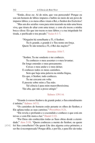 312 A Ciência do Bom Viver
“Então, disse eu: Ai de mim, que vou perecendo! Porque eu
sou um homem de lábios impuros e habito no meio de um povo de
impuros lábios; e os meus olhos viram o Rei, o Senhor dos Exércitos!
“Mas um dos serafins voou para mim trazendo na mão uma brasa
viva, que tirara do altar com uma tenaz; e com ela tocou a minha
boca e disse: Eis que isto tocou os teus lábios; e a tua iniquidade foi
tirada, e purificado o teu pecado.” Isaías 6:1-7.
“Ninguém há semelhante a Ti, ó Senhor;
Tu és grande, e grande é o Teu nome em força.
Quem Te não temeria a Ti, ó Rei das nações?”
Jeremias 10:6-7.
“Senhor, Tu me sondaste e me conheces.
Tu conheces o meu assentar e o meu levantar;
De longe entendes o meu pensamento.
Cercas o meu andar e o meu deitar;
E conheces todos os meus caminhos.
Sem que haja uma palavra na minha língua,
Eis que, ó Senhor, tudo conheces.
Tu me cercaste em volta
E puseste sobre mim a Tua mão.
Tal ciência é para mim maravilhosíssima;
Tão alta, que não a posso atingir.”
Salmos 139:1-6.
“Grande é o nosso Senhor e de grande poder; o Seu entendimento
é infinito.” Salmos 147:5.
“Os caminhos do homem estão perante os olhos do Senhor, e
Ele aplana todas as suas carreiras.” Provérbios 5:21.
“Ele revela o profundo e o escondido e conhece o que está em
trevas; e com Ele mora a luz.” Daniel 2:22.
“Por Deus são conhecidas todas as Suas obras desde a eterni-
dade.” Atos 5:18. “Quem conheceu a mente do Senhor, ou quem
foi Seu conselheiro? Ou quem Lhe deu alguma coisa primeiro, e
[434]
ser-lhe-á recompensada? Porque dEle, e por Ele, e para Ele são todas
 