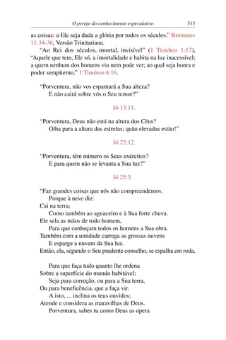 O perigo do conhecimento especulativo 313
as coisas: a Ele seja dada a glória por todos os séculos.” Romanos
11:34-36, Versão Trinitariana.
“Ao Rei dos séculos, imortal, invisível” (1 Timóteo 1:17),
“Aquele que tem, Ele só, a imortalidade e habita na luz inacessível;
a quem nenhum dos homens viu nem pode ver; ao qual seja honra e
poder sempiterno.” 1 Timóteo 6:16.
“Porventura, não vos espantará a Sua alteza?
E não cairá sobre vós o Seu temor?”
Jó 13:11.
“Porventura, Deus não está na altura dos Céus?
Olha para a altura das estrelas; quão elevadas estão!”
Jó 22:12.
“Porventura, têm número os Seus exércitos?
E para quem não se levanta a Sua luz?”
Jó 25:3.
“Faz grandes coisas que nós não compreendemos.
Porque à neve diz:
Cai na terra;
Como também ao aguaceiro e à Sua forte chuva.
Ele sela as mãos de todo homem,
Para que conheçam todos os homens a Sua obra.
Também com a umidade carrega as grossas nuvens
E esparge a nuvem da Sua luz.
Então, ela, segundo o Seu prudente conselho, se espalha em roda,
Para que faça tudo quanto lhe ordena
Sobre a superfície do mundo habitável;
Seja para correção, ou para a Sua terra,
Ou para beneficência, que a faça vir.
A isto, ... inclina os teus ouvidos;
Atende e considera as maravilhas de Deus.
Porventura, sabes tu como Deus as opera
 