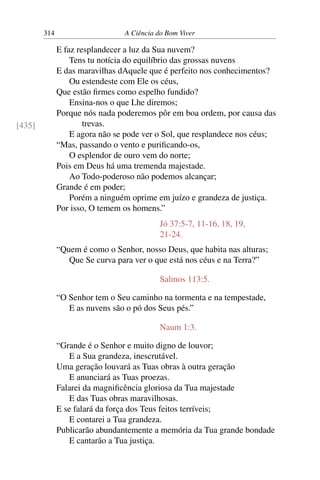314 A Ciência do Bom Viver
E faz resplandecer a luz da Sua nuvem?
Tens tu notícia do equilíbrio das grossas nuvens
E das maravilhas dAquele que é perfeito nos conhecimentos?
Ou estendeste com Ele os céus,
Que estão firmes como espelho fundido?
Ensina-nos o que Lhe diremos;
Porque nós nada poderemos pôr em boa ordem, por causa das
trevas.
E agora não se pode ver o Sol, que resplandece nos céus;
[435]
“Mas, passando o vento e purificando-os,
O esplendor de ouro vem do norte;
Pois em Deus há uma tremenda majestade.
Ao Todo-poderoso não podemos alcançar;
Grande é em poder;
Porém a ninguém oprime em juízo e grandeza de justiça.
Por isso, O temem os homens.”
Jó 37:5-7, 11-16, 18, 19,
21-24.
“Quem é como o Senhor, nosso Deus, que habita nas alturas;
Que Se curva para ver o que está nos céus e na Terra?”
Salmos 113:5.
“O Senhor tem o Seu caminho na tormenta e na tempestade,
E as nuvens são o pó dos Seus pés.”
Naum 1:3.
“Grande é o Senhor e muito digno de louvor;
E a Sua grandeza, inescrutável.
Uma geração louvará as Tuas obras à outra geração
E anunciará as Tuas proezas.
Falarei da magnificência gloriosa da Tua majestade
E das Tuas obras maravilhosas.
E se falará da força dos Teus feitos terríveis;
E contarei a Tua grandeza.
Publicarão abundantemente a memória da Tua grande bondade
E cantarão a Tua justiça.
 