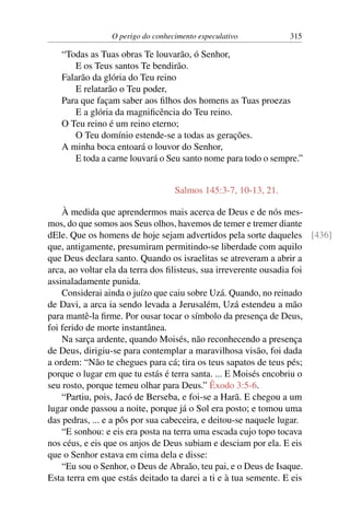 O perigo do conhecimento especulativo 315
“Todas as Tuas obras Te louvarão, ó Senhor,
E os Teus santos Te bendirão.
Falarão da glória do Teu reino
E relatarão o Teu poder,
Para que façam saber aos filhos dos homens as Tuas proezas
E a glória da magnificência do Teu reino.
O Teu reino é um reino eterno;
O Teu domínio estende-se a todas as gerações.
A minha boca entoará o louvor do Senhor,
E toda a carne louvará o Seu santo nome para todo o sempre.”
Salmos 145:3-7, 10-13, 21.
À medida que aprendermos mais acerca de Deus e de nós mes-
mos, do que somos aos Seus olhos, havemos de temer e tremer diante
dEle. Que os homens de hoje sejam advertidos pela sorte daqueles [436]
que, antigamente, presumiram permitindo-se liberdade com aquilo
que Deus declara santo. Quando os israelitas se atreveram a abrir a
arca, ao voltar ela da terra dos filisteus, sua irreverente ousadia foi
assinaladamente punida.
Considerai ainda o juízo que caiu sobre Uzá. Quando, no reinado
de Davi, a arca ia sendo levada a Jerusalém, Uzá estendeu a mão
para mantê-la firme. Por ousar tocar o símbolo da presença de Deus,
foi ferido de morte instantânea.
Na sarça ardente, quando Moisés, não reconhecendo a presença
de Deus, dirigiu-se para contemplar a maravilhosa visão, foi dada
a ordem: “Não te chegues para cá; tira os teus sapatos de teus pés;
porque o lugar em que tu estás é terra santa. ... E Moisés encobriu o
seu rosto, porque temeu olhar para Deus.” Êxodo 3:5-6.
“Partiu, pois, Jacó de Berseba, e foi-se a Harã. E chegou a um
lugar onde passou a noite, porque já o Sol era posto; e tomou uma
das pedras, ... e a pôs por sua cabeceira, e deitou-se naquele lugar.
“E sonhou: e eis era posta na terra uma escada cujo topo tocava
nos céus, e eis que os anjos de Deus subiam e desciam por ela. E eis
que o Senhor estava em cima dela e disse:
“Eu sou o Senhor, o Deus de Abraão, teu pai, e o Deus de Isaque.
Esta terra em que estás deitado ta darei a ti e à tua semente. E eis
 