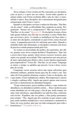 28 A Ciência do Bom Viver
Nesse milagre, Cristo recebeu do Pai; transmitiu aos discípulos,
estes ao povo, e o povo uns aos outros. Assim todos quantos se
acham unidos com Cristo receberão dEle o pão da vida e o trans-
mitirão a outros. Seus discípulos são o instrumento designado para
comunicação entre Cristo e o povo.
Quando os discípulos ouviram a ordem do Salvador: “Dai-lhes
vós de comer”, todas as dificuldades lhes surgiram na mente. Per-
guntaram: “Iremos nós e compraremos?” Mas que disse Cristo?
“Dai-lhes vós de comer.” Marcos 6:37. Os discípulos levaram a Jesus
tudo quanto tinham; mas Ele não os convidou a comer. Pediu-lhes
que servissem o povo. A comida se multiplicou em Suas mãos, e
as mãos dos discípulos, estendendo-se para Cristo, nunca ficavam
vazias. A pequenina provisão foi suficiente para todos. Quando a
multidão tinha sido alimentada, os discípulos comeram com Jesus
da preciosa comida proporcionada pelo Céu.
Ao vermos as necessidades dos pobres, dos ignorantes, dos afli-
tos, quantas vezes nosso coração desfalece! Perguntamos: “Que vale
a nossa fraca força, quanto valem nossos escassos recursos, para
suprir essa grande necessidade? Não esperaremos por uma pessoa
de mais capacidade para dirigir a obra, ou por alguma organização
para empreendê-la?” Cristo diz: “Dai-lhes vós de comer.” Empregai
os meios, o tempo, as aptidões que possuís. Levai a Jesus vossos
pães de cevada.
Conquanto vossos recursos talvez não sejam suficientes para
alimentar milhares, poderão bastar para dar de comer a um. Nas
mãos de Cristo poderão alimentar a muitos. Como os discípulos, dai
o que tendes. Cristo multiplicará a dádiva. Recompensará a sincera
[50]
e simples confiança nEle. Aquilo que parece apenas uma escassa
provisão se demonstrará um abundante banquete.
“O que semeia pouco, pouco também ceifará; e o que semeia em
abundância, em abundância também ceifará. ... Deus é poderoso para
tornar abundante em vós toda graça, a fim de que, tendo sempre, em
tudo, toda suficiência, superabundeis em toda boa obra, conforme
está escrito: ‘Espalhou, deu aos pobres, a Sua justiça permanece
para sempre.’ ‘Ora, Aquele que dá a semente ao que semeia e pão
para comer também multiplicará a vossa sementeira e aumentará os
frutos da vossa justiça; para que em tudo enriqueçais para toda a
beneficência.’” 2 Coríntios 9:6, 8-11.
[51]
 