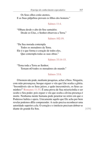 O perigo do conhecimento especulativo 317
Os Seus olhos estão atentos,
E as Suas pálpebras provam os filhos dos homens.”
Salmos 11:4.
“Olhara desde o alto do Seu santuário;
Desde os Céus, o Senhor observou a Terra.”
Salmos 102:19.
“Da Sua morada contempla
Todos os moradores da Terra.
Ele é o que forma o coração de todos eles,
Que contempla todas as suas obras.”
Salmos 33:14-15.
“Tema toda a Terra ao Senhor;
Temam-nO todos os moradores do mundo.”
Salmos 33:8.
O homem não pode, mediante pesquisas, achar a Deus. Ninguém,
com mão presunçosa, busque erguer o véu que Lhe oculta a glória.
“Insondáveis são os Seus juízos, e quão inescrutáveis, os Seus ca-
minhos!” Romanos 11:33. É uma prova de Sua misericórdia o ser
oculto o Seu poder; pois erguer o véu que oculta a divina presença é
morte. Nenhuma mente humana pode penetrar no retiro em que o
Poderoso habita e opera. Unicamente aquilo que Ele acha por bem
revelar podemos dEle compreender. A razão precisa reconhecer uma
autoridade superior a ela. O coração e o intelecto precisam dobrar-se
diante do grande Eu Sou. [439]
 