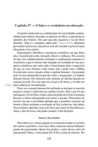 Capítulo 37 — O falso e o verdadeiro na educação
O mentor intelectual na confederação do mal trabalha continu-
amente para manter afastadas as palavras de Deus, e apresentar as
opiniões dos homens. Ele quer que não ouçamos a voz de Deus
dizendo: “Este é o caminho; andai nele.” Isaías 30:21. Mediante
pervertidos processos educativos está ele fazendo o possível para
obscurecer a luz celeste.
Especulações filosóficas e pesquisas científicas em que Deus
não é reconhecido estão tornando céticos a milhares. Nas escolas
de hoje são cuidadosamente ensinadas e amplamente expostas as
conclusões a que os doutos têm chegado em resultado de suas pes-
quisas científicas; por outro lado é francamente dada a impressão
de que, se esses homens estão certos, não o pode estar a Bíblia.
O ceticismo exerce atração sobre o espírito humano. A juventude
nele vê uma independência que lhe seduz a imaginação, e é iludida.
Satanás triunfa. Ele alimenta toda semente de dúvida lançada no
coração juvenil. Faz com que ela cresça e dê frutos, e resulta em
farta colheita de incredulidade.
[440]
É por ser o coração humano tão inclinado ao mal que se torna tão
perigoso semear o ceticismo nos espíritos jovens. Seja o que for que
enfraqueça a fé em Deus, rouba a alma do poder de resistir à tentação.
Remove a única salvaguarda real contra o pecado. Precisamos de
escolas em que a juventude aprenda que a grandeza consiste em
honrar a Deus mediante a revelação de Seu caráter na vida diária.
Necessitamos aprender acerca de Deus por meio de Sua Palavra e
obras, a fim de nossa vida poder cumprir o Seu desígnio.
Autores Incrédulos
Para educar-se, muitos julgam ser essencial estudar os escritos
dos autores incrédulos, visto essas obras conterem muitas brilhantes
gemas de pensamento. Quem foi, porém, o autor dessas jóias de
pensamento? Deus, e unicamente Ele. É Ele a fonte de toda luz. Por
318
 