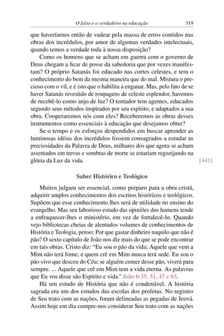 O falso e o verdadeiro na educação 319
que haveríamos então de vadear pela massa de erros contidos nas
obras dos incrédulos, por amor de algumas verdades intelectuais,
quando temos a verdade toda à nossa disposição?
Como os homens que se acham em guerra com o governo de
Deus chegam a ficar de posse da sabedoria que por vezes manifes-
tam? O próprio Satanás foi educado nas cortes celestes, e tem o
conhecimento do bem da mesma maneira que do mal. Mistura o pre-
cioso com o vil, e é isto que o habilita a enganar. Mas, pelo fato de se
haver Satanás revestido de roupagens de celeste esplendor, havemos
de recebê-lo como anjo de luz? O tentador tem agentes, educados
segundo seus métodos inspirados por seu espírito, e adaptados a sua
obra. Cooperaremos nós com eles? Receberemos as obras desses
instrumentos como essenciais à educação que desejamos obter?
Se o tempo e os esforços despendidos em buscar aprender as
luminosas idéias dos incrédulos fossem consagrados a estudar as
preciosidades da Palavra de Deus, milhares dos que agora se acham
assentados em trevas e sombras de morte se estariam regozijando na
glória da Luz da vida. [441]
Saber Histórico e Teológico
Muitos julgam ser essencial, como preparo para a obra cristã,
adquirir amplos conhecimentos dos escritos históricos e teológicos.
Supõem que esse conhecimento lhes será de utilidade no ensino do
evangelho. Mas seu laborioso estudo das opiniões dos homens tende
a enfraquecer-lhes o ministério, em vez de fortalecê-lo. Quando
vejo bibliotecas cheias de alentados volumes de conhecimentos de
História e Teologia, penso: Por que gastar dinheiro naquilo que não é
pão? O sexto capítulo de João nos diz mais do que se pode encontrar
em tais obras. Cristo diz: “Eu sou o pão da vida; Aquele que vem a
Mim não terá fome; e quem crê em Mim nunca terá sede. Eu sou o
pão vivo que desceu do Céu; se alguém comer desse pão, viverá para
sempre. ... Aquele que crê em Mim tem a vida eterna. As palavras
que Eu vos disse são Espírito e vida.” João 6:35, 51, 47 e 63.
Há um estudo de História que não é condenável. A história
sagrada era um dos estudos das escolas dos profetas. No registro
de Seu trato com as nações, foram delineadas as pegadas de Jeová.
Assim hoje em dia cumpre-nos considerar Seu trato com as nações
 