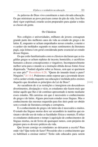 O falso e o verdadeiro na educação 321
As palavras do Deus vivo constituem a mais elevada educação.
Os que ministram ao povo precisam comer do pão da vida. Isso lhes
dará vigor espiritual; estarão assim preparados para ajudar a todas
as classes de gente.
Os Clássicos
Nos colégios e universidades, milhares de jovens consagram
grande parte dos melhores anos da vida ao estudo do grego e do
latim. E, enquanto se acham empenhados nesses estudos, a mente e
o caráter são moldados segundo os maus sentimentos da literatura
pagã, cuja leitura é em geral considerada parte essencial ao estudo
dessas línguas.
Os que estão familiarizados com os clássicos declaram que as tra-
gédias gregas se acham repletas de incesto, homicídio, e sacrifícios
humanos a deuses concupiscentes e vingativos. Incomparavelmente
melhor seria para o mundo se a instrução obtida dessas fontes fosse
dispensada. “Andará alguém sobre as brasas, sem que se queimem
os seus pés?” Provérbios 6:28. “Quem do imundo tirará o puro?
Ninguém.” Jó 14:4. Poderemos então esperar que a juventude desen-
volva caráter cristão enquanto sua educação é moldada pelos ensinos
daqueles que desafiam os princípios da Lei de Deus? [444]
Ao sacudirem de si as restrições e imergirem em descuidosos
divertimentos, dissipação e vício, os estudantes não fazem mais que
imitar aquilo que lhes é de contínuo apresentado à mente mediante
esses estudos. Há carreiras em que é necessário o conhecimento
do grego e do latim. Alguns precisam estudar essas línguas. Mas o
conhecimento das mesmas requerido para fins úteis pode ser obtido
sem o estudo de literatura corrupta e corruptora.
E o conhecimento do grego e do latim não é necessário a muitos.
O estudo das línguas mortas deve ser secundário às matérias que en-
sinam o devido uso de todas as faculdades físicas e mentais. É tolice
os estudantes dedicarem o tempo à aquisição de conhecimentos de
línguas mortas, ou de livros de quaisquer ramos, com prejuízo do
preparo para os deveres práticos da vida.
Que levam consigo os estudantes ao deixarem a escola? Para
onde vão? Que terão de fazer? Possuirão eles o conhecimento que
os habilitará a ensinar outros? Terão sido educados para serem
 