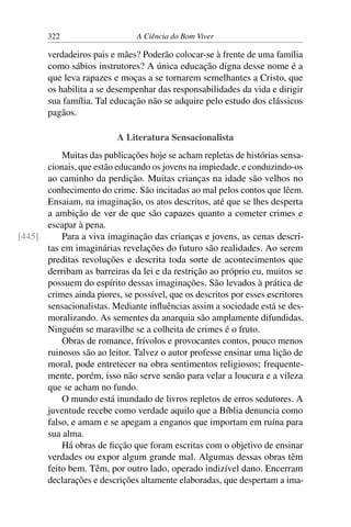 322 A Ciência do Bom Viver
verdadeiros pais e mães? Poderão colocar-se à frente de uma família
como sábios instrutores? A única educação digna desse nome é a
que leva rapazes e moças a se tornarem semelhantes a Cristo, que
os habilita a se desempenhar das responsabilidades da vida e dirigir
sua família. Tal educação não se adquire pelo estudo dos clássicos
pagãos.
A Literatura Sensacionalista
Muitas das publicações hoje se acham repletas de histórias sensa-
cionais, que estão educando os jovens na impiedade, e conduzindo-os
ao caminho da perdição. Muitas crianças na idade são velhos no
conhecimento do crime. São incitadas ao mal pelos contos que lêem.
Ensaiam, na imaginação, os atos descritos, até que se lhes desperta
a ambição de ver de que são capazes quanto a cometer crimes e
escapar à pena.
Para a viva imaginação das crianças e jovens, as cenas descri-
[445]
tas em imaginárias revelações do futuro são realidades. Ao serem
preditas revoluções e descrita toda sorte de acontecimentos que
derribam as barreiras da lei e da restrição ao próprio eu, muitos se
possuem do espírito dessas imaginações. São levados à prática de
crimes ainda piores, se possível, que os descritos por esses escritores
sensacionalistas. Mediante influências assim a sociedade está se des-
moralizando. As sementes da anarquia são amplamente difundidas.
Ninguém se maravilhe se a colheita de crimes é o fruto.
Obras de romance, frívolos e provocantes contos, pouco menos
ruinosos são ao leitor. Talvez o autor professe ensinar uma lição de
moral, pode entretecer na obra sentimentos religiosos; frequente-
mente, porém, isso não serve senão para velar a loucura e a vileza
que se acham no fundo.
O mundo está inundado de livros repletos de erros sedutores. A
juventude recebe como verdade aquilo que a Bíblia denuncia como
falso, e amam e se apegam a enganos que importam em ruína para
sua alma.
Há obras de ficção que foram escritas com o objetivo de ensinar
verdades ou expor algum grande mal. Algumas dessas obras têm
feito bem. Têm, por outro lado, operado indizível dano. Encerram
declarações e descrições altamente elaboradas, que despertam a ima-
 