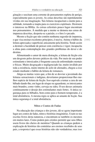 O falso e o verdadeiro na educação 323
ginação e suscitam uma corrente de pensamentos repleta de perigo,
especialmente para os jovens. As cenas descritas são repetidamente
vividas em sua imaginação. Tais leituras incapacitam a mente para a
utilidade, tornando-a inapta para os exercícios espirituais. Destroem
o interesse na Bíblia. As coisas celestiais pouco lugar encontram
nos pensamentos. À medida que a mente se demora nas cenas de
impureza descritas, desperta-se a paixão, e o fim é o pecado.
Mesmo a ficção que não contém nenhuma sugestão de impureza,
e que visa ensinar excelentes princípios, é nociva. Anima o hábito da [446]
leitura apressada e superficial, unicamente pela história. Tende assim
a destruir a faculdade de pensar com coerência e vigor; incapacita
a alma para contemplação dos grandes problemas do dever e do
destino.
Alimentando o amor de mera distração, a leitura de ficção cria
um desgosto pelos deveres práticos da vida. Por meio de seu poder
estimulante e intoxicador, é frequente causa de enfermidades mentais
e físicas. Muito desgraçado e negligenciado lar, muito inválido por
toda a existência, muito interno de asilo de alienados, chegou a esse
estado mediante o hábito da leitura de romances.
Alega-se muitas vezes que, a fim de se desviar a juventude das
leituras sensacionais e indignas, deveríamos proporcionar-lhes me-
lhor espécie de leitura de ficção. Isso equivale a tentar a cura de um
bêbado dando-lhe, em lugar de uísque ou aguardente, os intoxicantes
mais brandos, como vinho, cerveja ou sidra. O uso desses animaria
continuamente o desejo dos estimulantes mais fortes. A única se-
gurança para os bêbados, bem como para o homem temperante, é a
total abstinência. A mesma regra se aplica ao amante de ficção. Sua
única segurança é a total abstinência.
Mitos e Contos de Fadas
Na educação das crianças e dos jovens, dá-se agora importante
lugar aos contos de fadas, mitos e histórias imaginárias. Usam-se nas
escolas livros desta natureza, e encontram-se também os mesmos
em muitos lares. Como podem pais cristãos permitir que seus filhos
usem livros tão cheios de mentiras? Quando as crianças pedem a
explicação de histórias tão contrárias aos ensinos recebidos de seus
pais, a resposta é que essas histórias não são verdadeiras; mas isso
 