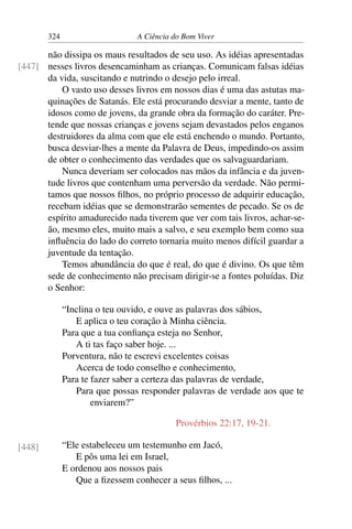 324 A Ciência do Bom Viver
não dissipa os maus resultados de seu uso. As idéias apresentadas
nesses livros desencaminham as crianças. Comunicam falsas idéias
[447]
da vida, suscitando e nutrindo o desejo pelo irreal.
O vasto uso desses livros em nossos dias é uma das astutas ma-
quinações de Satanás. Ele está procurando desviar a mente, tanto de
idosos como de jovens, da grande obra da formação do caráter. Pre-
tende que nossas crianças e jovens sejam devastados pelos enganos
destruidores da alma com que ele está enchendo o mundo. Portanto,
busca desviar-lhes a mente da Palavra de Deus, impedindo-os assim
de obter o conhecimento das verdades que os salvaguardariam.
Nunca deveriam ser colocados nas mãos da infância e da juven-
tude livros que contenham uma perversão da verdade. Não permi-
tamos que nossos filhos, no próprio processo de adquirir educação,
recebam idéias que se demonstrarão sementes de pecado. Se os de
espírito amadurecido nada tiverem que ver com tais livros, achar-se-
ão, mesmo eles, muito mais a salvo, e seu exemplo bem como sua
influência do lado do correto tornaria muito menos difícil guardar a
juventude da tentação.
Temos abundância do que é real, do que é divino. Os que têm
sede de conhecimento não precisam dirigir-se a fontes poluídas. Diz
o Senhor:
“Inclina o teu ouvido, e ouve as palavras dos sábios,
E aplica o teu coração à Minha ciência.
Para que a tua confiança esteja no Senhor,
A ti tas faço saber hoje. ...
Porventura, não te escrevi excelentes coisas
Acerca de todo conselho e conhecimento,
Para te fazer saber a certeza das palavras de verdade,
Para que possas responder palavras de verdade aos que te
enviarem?”
Provérbios 22:17, 19-21.
“Ele estabeleceu um testemunho em Jacó,
E pôs uma lei em Israel,
[448]
E ordenou aos nossos pais
Que a fizessem conhecer a seus filhos, ...
 