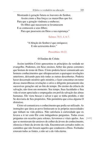 O falso e o verdadeiro na educação 325
Mostrando à geração futura os louvores do Senhor,
Assim como a Sua força e as maravilhas que fez.
Para que a geração vindoura a soubesse;
Os filhos que nascessem se levantassem
E as contassem a seus filhos;
Para que pusessem em Deus a sua esperança.”
Salmos 78:5, 4, 6-7.
“A bênção do Senhor é que enriquece;
E não acrescenta dores.”
Provérbios 10:22.
O Ensino de Cristo
Assim também Cristo apresentou os princípios da verdade no
evangelho. Podemos, em Seus ensinos, beber das puras correntes
que brotam do trono de Deus. Cristo poderia haver comunicado aos
homens conhecimentos que ultrapassariam a quaisquer revelações
anteriores, deixando para trás todas as outras descobertas. Poderia
haver descerrado mistério após mistério, e fazer concentrar em torno
dessas maravilhosas revelações o ativo e diligente pensamento das
sucessivas gerações até ao fim do tempo. Do ensino da ciência da
salvação, não tirou um momento. Seu tempo, Suas faculdades e Sua
vida só eram apreciadas e empregadas em prol da salvação das almas
humanas. Ele viera buscar e salvar o que se tinha perdido, e não
Se desviaria de Seu propósitos. Não permitiria que coisa alguma O
distraísse.
Cristo só comunicava o conhecimento que podia ser utilizado. As
instruções que dava ao povo limitavam-se às próprias necessidades
que tinham na vida prática. Não satisfazia à curiosidade que os
levava a ir ter com Ele com indagadoras perguntas. Todas essas
perguntas em ocasiões para solenes, fervorosos e vitais apelos. Aos [449]
que se mostravam tão ansiosos de colher da árvore do conhecimento,
oferecia o fruto da árvore da vida. Encontravam cerrados todos os
caminhos que não fossem aqueles que conduzem a Deus. Fechadas
estavam todas as fontes, a não ser a da vida eterna.
 