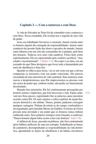 Capítulo 3 — Com a natureza e com Deus
A vida do Salvador na Terra foi de comunhão com a natureza e
com Deus. Nessa comunhão, Ele revelou-nos o segredo de uma vida
de poder.
Jesus era trabalhador fervoroso e constante. Jamais existiu entre
os homens alguém tão carregado de responsabilidades. Jamais outro
conduziu tão pesado fardo das dores e pecados do mundo. Jamais
outro labutou com um zelo tão consumidor de si próprio, pelo bem
dos homens. Todavia, teve uma vida saudável. Física bem como
espiritualmente, Ele era representado pelo cordeiro sacrifical, “ima-
culado e incontaminado”. 1 Pedro 1:19. No corpo e na alma, era um
exemplo do que Deus designava que fosse toda a humanidade por
meio da obediência a Suas leis.
Quando se olhava para Jesus, via-se um rosto em que a divina
compaixão se misturava com um poder consciente. Ele parecia
circundado de uma atmosfera de vida espiritual. Suas maneiras eram
suaves e despretensiosas, mas Ele impressionava as pessoas com
um senso de poder que, embora oculto, não podia ser inteiramente
dissimulado.
Durante Seu ministério, Ele foi continuamente perseguido por
homens astutos e hipócritas, que Lhe buscavam a vida. Espias anda- [52]
vam nos Seus passos, espreitando-Lhe as palavras, para encontrar
ocasião contra Ele. Os mais argutos e cultos espíritos da nação bus-
cavam derrotá-Lo em debate. Nunca, porém, puderam conseguir
qualquer vantagem. Tinham de retirar-se do campo, confundidos e
envergonhados pelo humilde Mestre da Galiléia. O ensino de Cristo
possuía uma novidade e um poder que os homens nunca tinham
conhecido antes. Seus próprios inimigos eram forçados a confessar:
“Nunca homem algum falou assim como este homem.” João 7:46.
A infância de Jesus, passada na pobreza, não fora contaminada
pelos hábitos artificiais de uma era corrupta. Trabalhando ao banco
de carpinteiro, desempenhando as responsabilidades da vida domés-
tica, aprendendo as lições da obediência e da labuta, encontrava
29
 