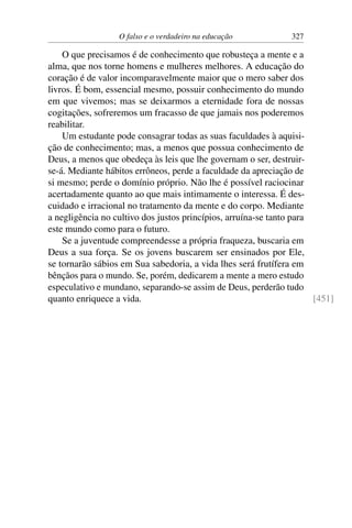 O falso e o verdadeiro na educação 327
O que precisamos é de conhecimento que robusteça a mente e a
alma, que nos torne homens e mulheres melhores. A educação do
coração é de valor incomparavelmente maior que o mero saber dos
livros. É bom, essencial mesmo, possuir conhecimento do mundo
em que vivemos; mas se deixarmos a eternidade fora de nossas
cogitações, sofreremos um fracasso de que jamais nos poderemos
reabilitar.
Um estudante pode consagrar todas as suas faculdades à aquisi-
ção de conhecimento; mas, a menos que possua conhecimento de
Deus, a menos que obedeça às leis que lhe governam o ser, destruir-
se-á. Mediante hábitos errôneos, perde a faculdade da apreciação de
si mesmo; perde o domínio próprio. Não lhe é possível raciocinar
acertadamente quanto ao que mais intimamente o interessa. É des-
cuidado e irracional no tratamento da mente e do corpo. Mediante
a negligência no cultivo dos justos princípios, arruína-se tanto para
este mundo como para o futuro.
Se a juventude compreendesse a própria fraqueza, buscaria em
Deus a sua força. Se os jovens buscarem ser ensinados por Ele,
se tornarão sábios em Sua sabedoria, a vida lhes será frutífera em
bênçãos para o mundo. Se, porém, dedicarem a mente a mero estudo
especulativo e mundano, separando-se assim de Deus, perderão tudo
quanto enriquece a vida. [451]
 