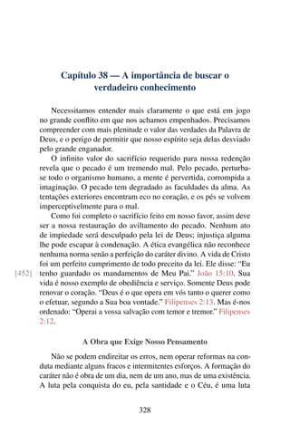 Capítulo 38 — A importância de buscar o
verdadeiro conhecimento
Necessitamos entender mais claramente o que está em jogo
no grande conflito em que nos achamos empenhados. Precisamos
compreender com mais plenitude o valor das verdades da Palavra de
Deus, e o perigo de permitir que nosso espírito seja delas desviado
pelo grande enganador.
O infinito valor do sacrifício requerido para nossa redenção
revela que o pecado é um tremendo mal. Pelo pecado, perturba-
se todo o organismo humano, a mente é pervertida, corrompida a
imaginação. O pecado tem degradado as faculdades da alma. As
tentações exteriores encontram eco no coração, e os pés se volvem
imperceptivelmente para o mal.
Como foi completo o sacrifício feito em nosso favor, assim deve
ser a nossa restauração do aviltamento do pecado. Nenhum ato
de impiedade será desculpado pela lei de Deus; injustiça alguma
lhe pode escapar à condenação. A ética evangélica não reconhece
nenhuma norma senão a perfeição do caráter divino. A vida de Cristo
foi um perfeito cumprimento de todo preceito da lei. Ele disse: “Eu
tenho guardado os mandamentos de Meu Pai.” João 15:10. Sua
[452]
vida é nosso exemplo de obediência e serviço. Somente Deus pode
renovar o coração. “Deus é o que opera em vós tanto o querer como
o efetuar, segundo a Sua boa vontade.” Filipenses 2:13. Mas é-nos
ordenado: “Operai a vossa salvação com temor e tremor.” Filipenses
2:12.
A Obra que Exige Nosso Pensamento
Não se podem endireitar os erros, nem operar reformas na con-
duta mediante alguns fracos e intermitentes esforços. A formação do
caráter não é obra de um dia, nem de um ano, mas de uma existência.
A luta pela conquista do eu, pela santidade e o Céu, é uma luta
328
 