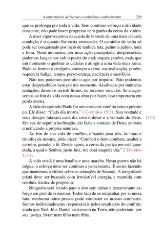 A importância de buscar o verdadeiro conhecimento 329
que se prolonga por toda a vida. Sem contínuo esforço e atividade
constante, não pode haver progresso nem ganho da coroa da vitória.
A mais vigorosa prova da queda do homem de uma mais elevada
condição é o quanto lhe custa retroceder. O caminho de volta só
pode ser conquistado por meio de renhida luta, palmo a palmo, hora
a hora. Num momento, por uma ação precipitada, desprecavida,
podemos lançar-nos sob o poder do mal; requer, porém, mais que
um momento o quebrar as cadeias e atingir a uma vida mais santa.
Pode-se formar o desígnio, começar a obra; sua realização, porém,
requererá fadiga, tempo, perseverança, paciência e sacrifício.
Não nos podemos permitir o agir por impulso. Não podemos
estar despercebidos nem por um momento. Assaltados por inúmeras
tentações, devemos resistir firmes, ou seremos vencidos. Se chegás-
semos ao fim da vida com nossa obra por fazer, isso importaria em
perda eterna.
A vida do apóstolo Paulo foi um constante conflito com o próprio
eu. Ele disse: “Cada dia morro.” 1 Coríntios 15:31. Sua vontade e
seus desejos lutavam cada dia com o dever e a vontade de Deus. [453]
Em vez de seguir a inclinação, ele fazia a vontade de Deus, embora
crucificando a própria natureza.
Ao fim de sua vida de conflito, olhando para trás, às lutas e
triunfos da mesma, pôde dizer: “Combati o bom combate, acabei a
carreira, guardei a fé. Desde agora, a coroa da justiça me está guar-
dada, a qual o Senhor, justo Juiz, me dará naquele dia.” 2 Timóteo
4:7-8.
A vida cristã é uma batalha e uma marcha. Nesta guerra não há
trégua; o esforço deve ser contínuo e perseverante. É assim fazendo
que mantemos a vitória sobre as tentações de Satanás. A integridade
cristã deve ser buscada com irresistível energia, e mantida com
resoluta fixidez de propósito.
Ninguém será levado para o alto sem árduo e perseverante es-
forço em prol de si mesmo. Todos têm de se empenhar por si nessa
luta; nenhuma outra pessoa pode combater os nossos combates.
Somos individualmente responsáveis pelos resultados do conflito;
ainda que Noé, Jó e Daniel estivessem na Terra, não poderiam, por
sua justiça, livrar nem filho nem filha.
 