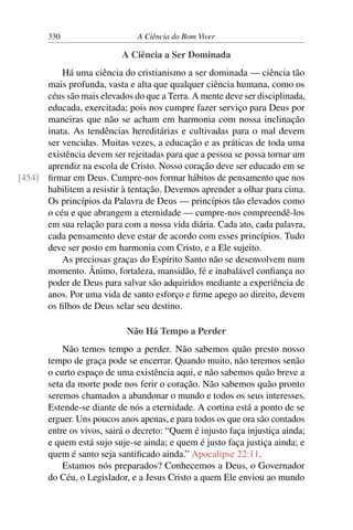 330 A Ciência do Bom Viver
A Ciência a Ser Dominada
Há uma ciência do cristianismo a ser dominada — ciência tão
mais profunda, vasta e alta que qualquer ciência humana, como os
céus são mais elevados do que a Terra. A mente deve ser disciplinada,
educada, exercitada; pois nos cumpre fazer serviço para Deus por
maneiras que não se acham em harmonia com nossa inclinação
inata. As tendências hereditárias e cultivadas para o mal devem
ser vencidas. Muitas vezes, a educação e as práticas de toda uma
existência devem ser rejeitadas para que a pessoa se possa tornar um
aprendiz na escola de Cristo. Nosso coração deve ser educado em se
firmar em Deus. Cumpre-nos formar hábitos de pensamento que nos
[454]
habilitem a resistir à tentação. Devemos aprender a olhar para cima.
Os princípios da Palavra de Deus — princípios tão elevados como
o céu e que abrangem a eternidade — cumpre-nos compreendê-los
em sua relação para com a nossa vida diária. Cada ato, cada palavra,
cada pensamento deve estar de acordo com esses princípios. Tudo
deve ser posto em harmonia com Cristo, e a Ele sujeito.
As preciosas graças do Espírito Santo não se desenvolvem num
momento. Ânimo, fortaleza, mansidão, fé e inabalável confiança no
poder de Deus para salvar são adquiridos mediante a experiência de
anos. Por uma vida de santo esforço e firme apego ao direito, devem
os filhos de Deus selar seu destino.
Não Há Tempo a Perder
Não temos tempo a perder. Não sabemos quão presto nosso
tempo de graça pode se encerrar. Quando muito, não teremos senão
o curto espaço de uma existência aqui, e não sabemos quão breve a
seta da morte pode nos ferir o coração. Não sabemos quão pronto
seremos chamados a abandonar o mundo e todos os seus interesses.
Estende-se diante de nós a eternidade. A cortina está a ponto de se
erguer. Uns poucos anos apenas, e para todos os que ora são contados
entre os vivos, sairá o decreto: “Quem é injusto faça injustiça ainda;
e quem está sujo suje-se ainda; e quem é justo faça justiça ainda; e
quem é santo seja santificado ainda.” Apocalipse 22:11.
Estamos nós preparados? Conhecemos a Deus, o Governador
do Céu, o Legislador, e a Jesus Cristo a quem Ele enviou ao mundo
 