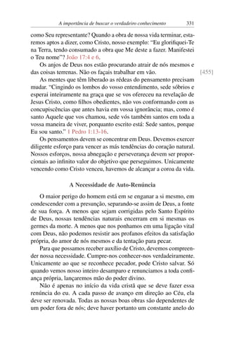 A importância de buscar o verdadeiro conhecimento 331
como Seu representante? Quando a obra de nossa vida terminar, esta-
remos aptos a dizer, como Cristo, nosso exemplo: “Eu glorifiquei-Te
na Terra, tendo consumado a obra que Me deste a fazer. Manifestei
o Teu nome”? João 17:4 e 6.
Os anjos de Deus nos estão procurando atrair de nós mesmos e
das coisas terrenas. Não os façais trabalhar em vão. [455]
As mentes que têm liberado as rédeas do pensamento precisam
mudar. “Cingindo os lombos do vosso entendimento, sede sóbrios e
esperai inteiramente na graça que se vos ofereceu na revelação de
Jesus Cristo, como filhos obedientes, não vos conformando com as
concupiscências que antes havia em vossa ignorância; mas, como é
santo Aquele que vos chamou, sede vós também santos em toda a
vossa maneira de viver, porquanto escrito está: Sede santos, porque
Eu sou santo.” 1 Pedro 1:13-16.
Os pensamentos devem se concentrar em Deus. Devemos exercer
diligente esforço para vencer as más tendências do coração natural.
Nossos esforços, nossa abnegação e perseverança devem ser propor-
cionais ao infinito valor do objetivo que perseguimos. Unicamente
vencendo como Cristo venceu, havemos de alcançar a coroa da vida.
A Necessidade de Auto-Renúncia
O maior perigo do homem está em se enganar a si mesmo, em
condescender com a presunção, separando-se assim de Deus, a fonte
de sua força. A menos que sejam corrigidas pelo Santo Espírito
de Deus, nossas tendências naturais encerram em si mesmas os
germes da morte. A menos que nos ponhamos em uma ligação vital
com Deus, não podemos resistir aos profanos efeitos da satisfação
própria, do amor de nós mesmos e da tentação para pecar.
Para que possamos receber auxílio de Cristo, devemos compreen-
der nossa necessidade. Cumpre-nos conhecer-nos verdadeiramente.
Unicamente ao que se reconhece pecador, pode Cristo salvar. Só
quando vemos nosso inteiro desamparo e renunciamos a toda confi-
ança própria, lançaremos mão do poder divino.
Não é apenas no início da vida cristã que se deve fazer essa
renúncia do eu. A cada passo de avanço em direção ao Céu, ela
deve ser renovada. Todas as nossas boas obras são dependentes de
um poder fora de nós; deve haver portanto um constante anelo do
 