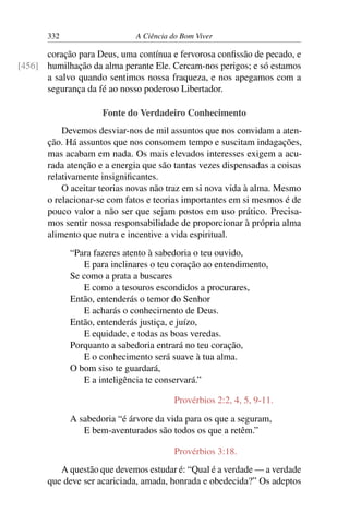 332 A Ciência do Bom Viver
coração para Deus, uma contínua e fervorosa confissão de pecado, e
humilhação da alma perante Ele. Cercam-nos perigos; e só estamos
[456]
a salvo quando sentimos nossa fraqueza, e nos apegamos com a
segurança da fé ao nosso poderoso Libertador.
Fonte do Verdadeiro Conhecimento
Devemos desviar-nos de mil assuntos que nos convidam a aten-
ção. Há assuntos que nos consomem tempo e suscitam indagações,
mas acabam em nada. Os mais elevados interesses exigem a acu-
rada atenção e a energia que são tantas vezes dispensadas a coisas
relativamente insignificantes.
O aceitar teorias novas não traz em si nova vida à alma. Mesmo
o relacionar-se com fatos e teorias importantes em si mesmos é de
pouco valor a não ser que sejam postos em uso prático. Precisa-
mos sentir nossa responsabilidade de proporcionar à própria alma
alimento que nutra e incentive a vida espiritual.
“Para fazeres atento à sabedoria o teu ouvido,
E para inclinares o teu coração ao entendimento,
Se como a prata a buscares
E como a tesouros escondidos a procurares,
Então, entenderás o temor do Senhor
E acharás o conhecimento de Deus.
Então, entenderás justiça, e juízo,
E equidade, e todas as boas veredas.
Porquanto a sabedoria entrará no teu coração,
E o conhecimento será suave à tua alma.
O bom siso te guardará,
E a inteligência te conservará.”
Provérbios 2:2, 4, 5, 9-11.
A sabedoria “é árvore da vida para os que a seguram,
E bem-aventurados são todos os que a retêm.”
Provérbios 3:18.
A questão que devemos estudar é: “Qual é a verdade — a verdade
que deve ser acariciada, amada, honrada e obedecida?” Os adeptos
 