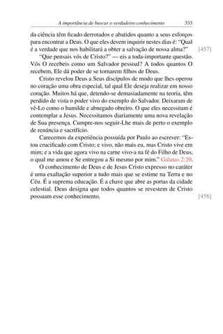 A importância de buscar o verdadeiro conhecimento 333
da ciência têm ficado derrotados e abatidos quanto a seus esforços
para encontrar a Deus. O que eles devem inquirir nestes dias é: “Qual
é a verdade que nos habilitará a obter a salvação de nossa alma?” [457]
“Que pensais vós de Cristo?” — eis a toda-importante questão.
Vós O recebeis como um Salvador pessoal? A todos quantos O
recebem, Ele dá poder de se tornarem filhos de Deus.
Cristo revelou Deus a Seus discípulos de modo que lhes operou
no coração uma obra especial, tal qual Ele deseja realizar em nosso
coração. Muitos há que, detendo-se demasiadamente na teoria, têm
perdido de vista o poder vivo do exemplo do Salvador. Deixaram de
vê-Lo como o humilde e abnegado obreiro. O que eles necessitam é
contemplar a Jesus. Necessitamos diariamente uma nova revelação
de Sua presença. Cumpre-nos seguir-Lhe mais de perto o exemplo
de renúncia e sacrifício.
Carecemos da experiência possuída por Paulo ao escrever: “Es-
tou crucificado com Cristo; e vivo, não mais eu, mas Cristo vive em
mim; e a vida que agora vivo na carne vivo-a na fé do Filho de Deus,
o qual me amou e Se entregou a Si mesmo por mim.” Gálatas 2:20.
O conhecimento de Deus e de Jesus Cristo expresso no caráter
é uma exaltação superior a tudo mais que se estime na Terra e no
Céu. É a suprema educação. É a chave que abre as portas da cidade
celestial. Deus designa que todos quantos se revestem de Cristo
possuam esse conhecimento. [458]
 