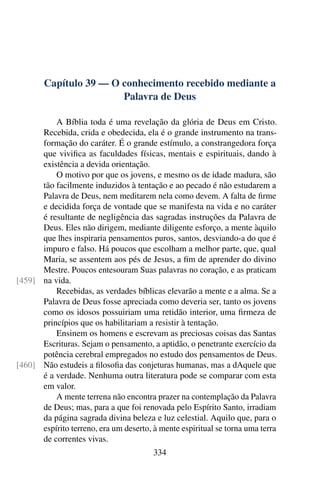 Capítulo 39 — O conhecimento recebido mediante a
Palavra de Deus
A Bíblia toda é uma revelação da glória de Deus em Cristo.
Recebida, crida e obedecida, ela é o grande instrumento na trans-
formação do caráter. É o grande estímulo, a constrangedora força
que vivifica as faculdades físicas, mentais e espirituais, dando à
existência a devida orientação.
O motivo por que os jovens, e mesmo os de idade madura, são
tão facilmente induzidos à tentação e ao pecado é não estudarem a
Palavra de Deus, nem meditarem nela como devem. A falta de firme
e decidida força de vontade que se manifesta na vida e no caráter
é resultante de negligência das sagradas instruções da Palavra de
Deus. Eles não dirigem, mediante diligente esforço, a mente àquilo
que lhes inspiraria pensamentos puros, santos, desviando-a do que é
impuro e falso. Há poucos que escolham a melhor parte, que, qual
Maria, se assentem aos pés de Jesus, a fim de aprender do divino
Mestre. Poucos entesouram Suas palavras no coração, e as praticam
na vida.
[459]
Recebidas, as verdades bíblicas elevarão a mente e a alma. Se a
Palavra de Deus fosse apreciada como deveria ser, tanto os jovens
como os idosos possuiriam uma retidão interior, uma firmeza de
princípios que os habilitariam a resistir à tentação.
Ensinem os homens e escrevam as preciosas coisas das Santas
Escrituras. Sejam o pensamento, a aptidão, o penetrante exercício da
potência cerebral empregados no estudo dos pensamentos de Deus.
Não estudeis a filosofia das conjeturas humanas, mas a dAquele que
[460]
é a verdade. Nenhuma outra literatura pode se comparar com esta
em valor.
A mente terrena não encontra prazer na contemplação da Palavra
de Deus; mas, para a que foi renovada pelo Espírito Santo, irradiam
da página sagrada divina beleza e luz celestial. Aquilo que, para o
espírito terreno, era um deserto, à mente espiritual se torna uma terra
de correntes vivas.
334
 