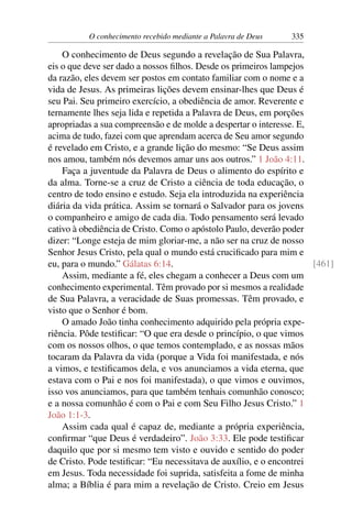 O conhecimento recebido mediante a Palavra de Deus 335
O conhecimento de Deus segundo a revelação de Sua Palavra,
eis o que deve ser dado a nossos filhos. Desde os primeiros lampejos
da razão, eles devem ser postos em contato familiar com o nome e a
vida de Jesus. As primeiras lições devem ensinar-lhes que Deus é
seu Pai. Seu primeiro exercício, a obediência de amor. Reverente e
ternamente lhes seja lida e repetida a Palavra de Deus, em porções
apropriadas a sua compreensão e de molde a despertar o interesse. E,
acima de tudo, fazei com que aprendam acerca de Seu amor segundo
é revelado em Cristo, e a grande lição do mesmo: “Se Deus assim
nos amou, também nós devemos amar uns aos outros.” 1 João 4:11.
Faça a juventude da Palavra de Deus o alimento do espírito e
da alma. Torne-se a cruz de Cristo a ciência de toda educação, o
centro de todo ensino e estudo. Seja ela introduzida na experiência
diária da vida prática. Assim se tornará o Salvador para os jovens
o companheiro e amigo de cada dia. Todo pensamento será levado
cativo à obediência de Cristo. Como o apóstolo Paulo, deverão poder
dizer: “Longe esteja de mim gloriar-me, a não ser na cruz de nosso
Senhor Jesus Cristo, pela qual o mundo está crucificado para mim e
eu, para o mundo.” Gálatas 6:14. [461]
Assim, mediante a fé, eles chegam a conhecer a Deus com um
conhecimento experimental. Têm provado por si mesmos a realidade
de Sua Palavra, a veracidade de Suas promessas. Têm provado, e
visto que o Senhor é bom.
O amado João tinha conhecimento adquirido pela própria expe-
riência. Pôde testificar: “O que era desde o princípio, o que vimos
com os nossos olhos, o que temos contemplado, e as nossas mãos
tocaram da Palavra da vida (porque a Vida foi manifestada, e nós
a vimos, e testificamos dela, e vos anunciamos a vida eterna, que
estava com o Pai e nos foi manifestada), o que vimos e ouvimos,
isso vos anunciamos, para que também tenhais comunhão conosco;
e a nossa comunhão é com o Pai e com Seu Filho Jesus Cristo.” 1
João 1:1-3.
Assim cada qual é capaz de, mediante a própria experiência,
confirmar “que Deus é verdadeiro”. João 3:33. Ele pode testificar
daquilo que por si mesmo tem visto e ouvido e sentido do poder
de Cristo. Pode testificar: “Eu necessitava de auxílio, e o encontrei
em Jesus. Toda necessidade foi suprida, satisfeita a fome de minha
alma; a Bíblia é para mim a revelação de Cristo. Creio em Jesus
 
