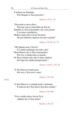 338 A Ciência do Bom Viver
E andarei em liberdade,
Pois busquei os Teus preceitos.”
Salmos 119:11, 45.
“Desvenda os meus olhos,
Para que veja as maravilhas da Tua lei.
Também os Teus testemunhos são o meu prazer
E os meus conselheiros.
Melhor é para mim a lei da Tua boca
Do que inúmeras riquezas em ouro ou prata.”
Salmos 119:18, 24, 72.
“Oh! Quanto amo a Tua lei!
É a minha meditação em todo o dia!
Maravilhosos são os Teus testemunhos;
Por isso, a minha alma os guarda.
Os Teus estatutos têm sido os meus cânticos
No lugar das minhas peregrinações.”
Salmos 119:97, 129, 54.
“A Tua Palavra é muito pura;
Por isso, o Teu servo a ama.”
Salmos 119:140.
[464]
“A Tua Palavra é a verdade desde o princípio,
E cada um dos Teus juízos dura para sempre.”
Salmos 119:160.
“Viva a minha alma e louvar-Te-á;
Ajudem-me os Teus juízos.”
Salmos 119:175.
 