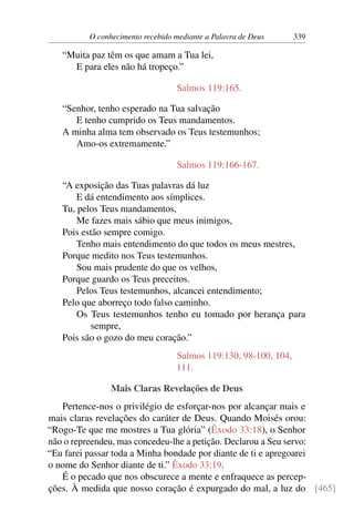 O conhecimento recebido mediante a Palavra de Deus 339
“Muita paz têm os que amam a Tua lei,
E para eles não há tropeço.”
Salmos 119:165.
“Senhor, tenho esperado na Tua salvação
E tenho cumprido os Teus mandamentos.
A minha alma tem observado os Teus testemunhos;
Amo-os extremamente.”
Salmos 119:166-167.
“A exposição das Tuas palavras dá luz
E dá entendimento aos símplices.
Tu, pelos Teus mandamentos,
Me fazes mais sábio que meus inimigos,
Pois estão sempre comigo.
Tenho mais entendimento do que todos os meus mestres,
Porque medito nos Teus testemunhos.
Sou mais prudente do que os velhos,
Porque guardo os Teus preceitos.
Pelos Teus testemunhos, alcancei entendimento;
Pelo que aborreço todo falso caminho.
Os Teus testemunhos tenho eu tomado por herança para
sempre,
Pois são o gozo do meu coração.”
Salmos 119:130, 98-100, 104,
111.
Mais Claras Revelações de Deus
Pertence-nos o privilégio de esforçar-nos por alcançar mais e
mais claras revelações do caráter de Deus. Quando Moisés orou:
“Rogo-Te que me mostres a Tua glória” (Êxodo 33:18), o Senhor
não o repreendeu, mas concedeu-lhe a petição. Declarou a Seu servo:
“Eu farei passar toda a Minha bondade por diante de ti e apregoarei
o nome do Senhor diante de ti.” Êxodo 33:19.
É o pecado que nos obscurece a mente e enfraquece as percep-
ções. À medida que nosso coração é expurgado do mal, a luz do [465]
 