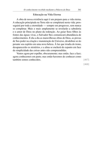 O conhecimento recebido mediante a Palavra de Deus 341
Educação na Vida Eterna
A obra de nossa existência aqui é um preparo para a vida eterna.
A educação principiada na Terra não se completará nesta vida; pros-
seguirá por toda a eternidade — sempre em progresso, sem nunca
se completar. Mais e mais amplamente se revelarão a sabedoria
e o amor de Deus no plano da redenção. Ao guiar Seus filhos às
fontes das águas vivas, o Salvador lhes comunicará abundância de
conhecimentos. E dia a dia as maravilhosas obras de Deus, as provas
de Seu poder na criação e manutenção do Universo, desdobrar-se-ão
perante seu espírito em uma nova beleza. À luz que irradia do trono,
desaparecerão os mistérios, e a alma se encherá de espanto em face
da simplicidade das coisas antes não compreendidas.
Vemos agora por espelho, obscuramente; mas então, face a face;
agora conhecemos em parte; mas então havemos de conhecer como
também somos conhecidos. [467]
[468]
 