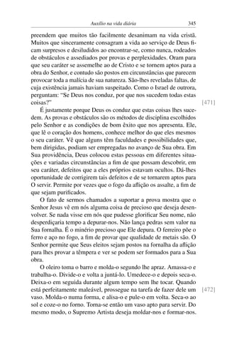Auxílio na vida diária 345
preendem que muitos tão facilmente desanimam na vida cristã.
Muitos que sinceramente consagram a vida ao serviço de Deus fi-
cam surpresos e desiludidos ao encontrar-se, como nunca, rodeados
de obstáculos e assediados por provas e perplexidades. Oram para
que seu caráter se assemelhe ao de Cristo e se tornem aptos para a
obra do Senhor, e contudo são postos em circunstâncias que parecem
provocar toda a malícia de sua natureza. São-lhes reveladas faltas, de
cuja existência jamais haviam suspeitado. Como o Israel de outrora,
perguntam: “Se Deus nos conduz, por que nos sucedem todas estas
coisas?” [471]
É justamente porque Deus os conduz que estas coisas lhes suce-
dem. As provas e obstáculos são os métodos de disciplina escolhidos
pelo Senhor e as condições de bom êxito que nos apresenta. Ele,
que lê o coração dos homens, conhece melhor do que eles mesmos
o seu caráter. Vê que alguns têm faculdades e possibilidades que,
bem dirigidas, podiam ser empregadas no avanço de Sua obra. Em
Sua providência, Deus colocou estas pessoas em diferentes situa-
ções e variadas circunstâncias a fim de que possam descobrir, em
seu caráter, defeitos que a eles próprios estavam ocultos. Dá-lhes
oportunidade de corrigirem tais defeitos e de se tornarem aptos para
O servir. Permite por vezes que o fogo da aflição os assalte, a fim de
que sejam purificados.
O fato de sermos chamados a suportar a prova mostra que o
Senhor Jesus vê em nós alguma coisa de precioso que deseja desen-
volver. Se nada visse em nós que pudesse glorificar Seu nome, não
desperdiçaria tempo a depurar-nos. Não lança pedras sem valor na
Sua fornalha. É o minério precioso que Ele depura. O ferreiro põe o
ferro e aço no fogo, a fim de provar que qualidade de metais são. O
Senhor permite que Seus eleitos sejam postos na fornalha da aflição
para lhes provar a têmpera e ver se podem ser formados para a Sua
obra.
O oleiro toma o barro e molda-o segundo lhe apraz. Amassa-o e
trabalha-o. Divide-o e volta a juntá-lo. Umedece-o e depois seca-o.
Deixa-o em seguida durante algum tempo sem lhe tocar. Quando
está perfeitamente maleável, prossegue na tarefa de fazer dele um [472]
vaso. Molda-o numa forma, e alisa-o e pule-o em volta. Seca-o ao
sol e coze-o no forno. Torna-se então um vaso apto para servir. Do
mesmo modo, o Supremo Artista deseja moldar-nos e formar-nos.
 