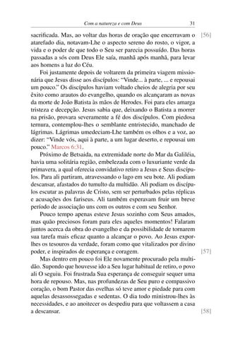 Com a natureza e com Deus 31
sacrificada. Mas, ao voltar das horas de oração que encerravam o [56]
atarefado dia, notavam-Lhe o aspecto sereno do rosto, o vigor, a
vida e o poder de que todo o Seu ser parecia possuído. Das horas
passadas a sós com Deus Ele saía, manhã após manhã, para levar
aos homens a luz do Céu.
Foi justamente depois de voltarem da primeira viagem missio-
nária que Jesus disse aos discípulos: “Vinde... à parte, ... e repousai
um pouco.” Os discípulos haviam voltado cheios de alegria por seu
êxito como arautos do evangelho, quando os alcançaram as novas
da morte de João Batista às mãos de Herodes. Foi para eles amarga
tristeza e decepção. Jesus sabia que, deixando o Batista a morrer
na prisão, provara severamente a fé dos discípulos. Com piedosa
ternura, contemplou-lhes o semblante entristecido, manchado de
lágrimas. Lágrimas umedeciam-Lhe também os olhos e a voz, ao
dizer: “Vinde vós, aqui à parte, a um lugar deserto, e repousai um
pouco.” Marcos 6:31.
Próximo de Betsaida, na extremidade norte do Mar da Galiléia,
havia uma solitária região, embelezada com o luxuriante verde da
primavera, a qual oferecia convidativo retiro a Jesus e Seus discípu-
los. Para ali partiram, atravessando o lago em seu bote. Ali podiam
descansar, afastados do tumulto da multidão. Ali podiam os discípu-
los escutar as palavras de Cristo, sem ser perturbados pelas réplicas
e acusações dos fariseus. Ali também esperavam fruir um breve
período de associação uns com os outros e com seu Senhor.
Pouco tempo apenas esteve Jesus sozinho com Seus amados,
mas quão preciosos foram para eles aqueles momentos! Falaram
juntos acerca da obra do evangelho e da possibilidade de tornarem
sua tarefa mais eficaz quanto a alcançar o povo. Ao Jesus expor-
lhes os tesouros da verdade, foram como que vitalizados por divino
poder, e inspirados de esperança e coragem. [57]
Mas dentro em pouco foi Ele novamente procurado pela multi-
dão. Supondo que houvesse ido a Seu lugar habitual de retiro, o povo
ali O seguiu. Foi frustrada Sua esperança de conseguir sequer uma
hora de repouso. Mas, nas profundezas de Seu puro e compassivo
coração, o bom Pastor das ovelhas só teve amor e piedade para com
aquelas desassossegadas e sedentas. O dia todo ministrou-lhes às
necessidades, e ao anoitecer os despediu para que voltassem a casa
a descansar. [58]
 