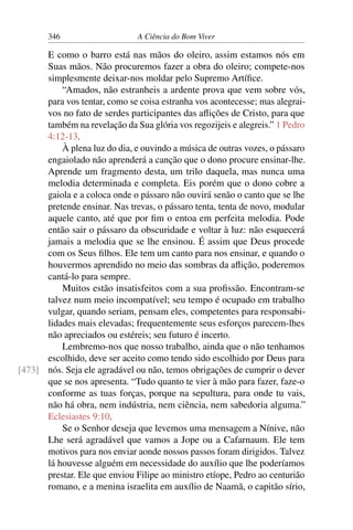 346 A Ciência do Bom Viver
E como o barro está nas mãos do oleiro, assim estamos nós em
Suas mãos. Não procuremos fazer a obra do oleiro; compete-nos
simplesmente deixar-nos moldar pelo Supremo Artífice.
“Amados, não estranheis a ardente prova que vem sobre vós,
para vos tentar, como se coisa estranha vos acontecesse; mas alegrai-
vos no fato de serdes participantes das aflições de Cristo, para que
também na revelação da Sua glória vos regozijeis e alegreis.” 1 Pedro
4:12-13.
À plena luz do dia, e ouvindo a música de outras vozes, o pássaro
engaiolado não aprenderá a canção que o dono procure ensinar-lhe.
Aprende um fragmento desta, um trilo daquela, mas nunca uma
melodia determinada e completa. Eis porém que o dono cobre a
gaiola e a coloca onde o pássaro não ouvirá senão o canto que se lhe
pretende ensinar. Nas trevas, o pássaro tenta, tenta de novo, modular
aquele canto, até que por fim o entoa em perfeita melodia. Pode
então sair o pássaro da obscuridade e voltar à luz: não esquecerá
jamais a melodia que se lhe ensinou. É assim que Deus procede
com os Seus filhos. Ele tem um canto para nos ensinar, e quando o
houvermos aprendido no meio das sombras da aflição, poderemos
cantá-lo para sempre.
Muitos estão insatisfeitos com a sua profissão. Encontram-se
talvez num meio incompatível; seu tempo é ocupado em trabalho
vulgar, quando seriam, pensam eles, competentes para responsabi-
lidades mais elevadas; frequentemente seus esforços parecem-lhes
não apreciados ou estéreis; seu futuro é incerto.
Lembremo-nos que nosso trabalho, ainda que o não tenhamos
escolhido, deve ser aceito como tendo sido escolhido por Deus para
nós. Seja ele agradável ou não, temos obrigações de cumprir o dever
[473]
que se nos apresenta. “Tudo quanto te vier à mão para fazer, faze-o
conforme as tuas forças, porque na sepultura, para onde tu vais,
não há obra, nem indústria, nem ciência, nem sabedoria alguma.”
Eclesiastes 9:10.
Se o Senhor deseja que levemos uma mensagem a Nínive, não
Lhe será agradável que vamos a Jope ou a Cafarnaum. Ele tem
motivos para nos enviar aonde nossos passos foram dirigidos. Talvez
lá houvesse alguém em necessidade do auxílio que lhe poderíamos
prestar. Ele que enviou Filipe ao ministro etíope, Pedro ao centurião
romano, e a menina israelita em auxílio de Naamã, o capitão sírio,
 