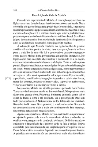 348 A Ciência do Bom Viver
Uma Lição da Vida de Moisés
Considerai a experiência de Moisés. A educação que recebera no
Egito como neto do rei e futuro herdeiro do trono era esmerada. Nada
se omitiu do que se imaginava poder fazê-lo um sábio, segundo a
maneira pela qual os egípcios entendiam a sabedoria. Recebeu a mais
elevada educação civil e militar. Sentia que estava perfeitamente
preparado para a missão de libertar da escravidão a Israel. Mas Deus
julgou doutra maneira. Sua providência destinou a Moisés quarenta
anos de experiência no deserto como pastor de ovelhas.
A educação que Moisés recebera no Egito foi-lhe de grande
auxílio sob muitos pontos de vista; mas a preparação mais valiosa
para o trabalho de sua vida foi a que recebeu quando empregado
como pastor. Moisés tinha por natureza um espírito impetuoso. No
Egito, como bem-sucedido chefe militar e favorito do rei e da nação,
estava acostumado a receber louvor e adulação. Tinha atraído o povo
para si. Esperava realizar por suas próprias forças a obra da libertação
de Israel. Muito diferentes eram as lições que, como representante
de Deus, devia receber. Conduzindo seus rebanhos pelas montanhas
selvagens e pelos verdes pastos dos vales, aprendeu a fé, a mansidão,
a paciência, humildade e abnegação. Aprendeu a cuidar dos fracos,
[475]
tratar dos doentes, procurar os transviados, suportar os turbulentos,
vigiar os cordeiros e alimentar os velhos e débeis.
Nessa obra, Moisés era atraído para mais perto do Bom Pastor.
Tornava-se intimamente unido ao Santo de Israel. Não projetou mais
fazer uma grande obra. Procurava fielmente cumprir, como sob o
olhar de Deus, a obra a ele confiada. Via a presença de Deus em
tudo que o rodeava. A Natureza inteira lhe falava do Ser invisível.
Reconhecia-O como Deus pessoal, e meditando sobre Seu cará-
ter compenetrava-se mais e mais do sentimento de Sua presença.
Encontrava refúgio nos braços eternos.
Após essa experiência, Moisés ouviu a ordem do Céu para trocar
o cajado de pastor pela vara da autoridade; deixar o rebanho de
ovelhas e encarregar-se da condução de Israel. O divino mandato
encontrou-o desconfiado de si próprio, tardo na fala, e tímido. Estava
estupefato pelo sentimento da sua inaptidão para ser o porta-voz de
Deus. Mas aceitou essa obra depondo inteira confiança no Senhor.
A grandeza dessa missão pôs em exercício as mais altas faculdades
 