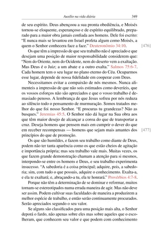 Auxílio na vida diária 349
de seu espírito. Deus abençoou a sua pronta obediência, e Moisés
tornou-se eloquente, esperançoso e de espírito equilibrado, prepa-
rado para a maior obra jamais confiada aos homens. Dele foi escrito:
“E nunca mais se levantou em Israel profeta algum como Moisés, a
quem o Senhor conhecera face a face.” Deuteronômio 34:10. [476]
Os que têm a impressão de que seu trabalho não é apreciado e que
desejam uma posição de maior responsabilidade considerem que:
“Nem do Oriente, nem do Ocidente, nem do deserto vem a exaltação.
Mas Deus é o Juiz; a um abate e a outro exalta.” Salmos 75:6-7.
Cada homem tem o seu lugar no plano eterno do Céu. Ocuparmos
esse lugar, depende de nossa fidelidade em cooperar com Deus.
Necessitamos evitar a compaixão de nós mesmos. Nunca ali-
menteis a impressão de que não sois estimados como deveríeis, que
os vossos esforços não são apreciados e que o vosso trabalho é de-
masiado penoso. A lembrança de que Jesus sofreu por nós reduza
ao silêncio todo o pensamento de murmuração. Somos tratados me-
lhor do que foi nosso Senhor. “E procuras tu grandezas? Não as
busques.” Jeremias 45:5. O Senhor não dá lugar na Sua obra aos
que têm maior desejo de alcançar a coroa do que de transportar a
cruz. Deseja homens que pensem mais em cumprir o dever do que
em receber recompensas — homens que sejam mais amantes dos [477]
princípios do que de promoção.
Os que são humildes, e fazem seu trabalho como diante de Deus,
podem não ter tanta aparência como os que estão cheios de agitação
e importância própria; mas seu trabalho vale mais. Muitas vezes, os
que fazem grande demonstração chamam a atenção para si mesmos,
interpondo-se entre os homens e Deus, e seu trabalho experimenta
insucesso. “A sabedoria é a coisa principal; adquire, pois, a sabedo-
ria; sim, com tudo o que possuis, adquire o conhecimento. Exalta-a,
e ela te exaltará; e, abraçando-a tu, ela te honrará.” Provérbios 4:7-8.
Porque não têm a determinação de se dominar e reformar, muitos
tornam-se estereotipados numa errada maneira de agir. Mas não deve
ser assim. Podem cultivar suas faculdades de maneira a produzirem a
melhor espécie de trabalho, e então serão continuamente procurados.
Serão apreciados segundo o seu valor.
Se alguns são classificados para uma posição mais alta, o Senhor
deporá o fardo, não apenas sobre eles mas sobre aqueles que o esco-
lheram, que conhecem seu valor e que podem com conhecimento
 