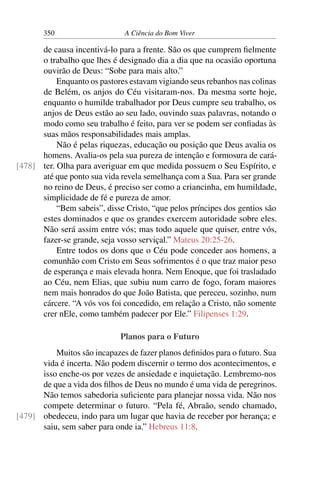 350 A Ciência do Bom Viver
de causa incentivá-lo para a frente. São os que cumprem fielmente
o trabalho que lhes é designado dia a dia que na ocasião oportuna
ouvirão de Deus: “Sobe para mais alto.”
Enquanto os pastores estavam vigiando seus rebanhos nas colinas
de Belém, os anjos do Céu visitaram-nos. Da mesma sorte hoje,
enquanto o humilde trabalhador por Deus cumpre seu trabalho, os
anjos de Deus estão ao seu lado, ouvindo suas palavras, notando o
modo como seu trabalho é feito, para ver se podem ser confiadas às
suas mãos responsabilidades mais amplas.
Não é pelas riquezas, educação ou posição que Deus avalia os
homens. Avalia-os pela sua pureza de intenção e formosura de cará-
ter. Olha para averiguar em que medida possuem o Seu Espírito, e
[478]
até que ponto sua vida revela semelhança com a Sua. Para ser grande
no reino de Deus, é preciso ser como a criancinha, em humildade,
simplicidade de fé e pureza de amor.
“Bem sabeis”, disse Cristo, “que pelos príncipes dos gentios são
estes dominados e que os grandes exercem autoridade sobre eles.
Não será assim entre vós; mas todo aquele que quiser, entre vós,
fazer-se grande, seja vosso serviçal.” Mateus 20:25-26.
Entre todos os dons que o Céu pode conceder aos homens, a
comunhão com Cristo em Seus sofrimentos é o que traz maior peso
de esperança e mais elevada honra. Nem Enoque, que foi trasladado
ao Céu, nem Elias, que subiu num carro de fogo, foram maiores
nem mais honrados do que João Batista, que pereceu, sozinho, num
cárcere. “A vós vos foi concedido, em relação a Cristo, não somente
crer nEle, como também padecer por Ele.” Filipenses 1:29.
Planos para o Futuro
Muitos são incapazes de fazer planos definidos para o futuro. Sua
vida é incerta. Não podem discernir o termo dos acontecimentos, e
isso enche-os por vezes de ansiedade e inquietação. Lembremo-nos
de que a vida dos filhos de Deus no mundo é uma vida de peregrinos.
Não temos sabedoria suficiente para planejar nossa vida. Não nos
compete determinar o futuro. “Pela fé, Abraão, sendo chamado,
obedeceu, indo para um lugar que havia de receber por herança; e
[479]
saiu, sem saber para onde ia.” Hebreus 11:8.
 