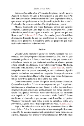 Auxílio na vida diária 351
Cristo, na Sua vida sobre a Terra, não fez planos para Si mesmo.
Aceitou os planos de Deus a Seu respeito, e dia após dia o Pai
lhos fazia conhecer. De tal maneira devíamos depender de Deus,
que nossa vida pudesse ser a simples realização de Sua vontade.
Confiando-Lhe nossos caminhos, Ele dirigirá nossos passos.
Muitos, planejando um futuro brilhante, sofrem um desastre
completo. Deixai que Deus faça os Seus planos para vós. Como
criancinhas, confiai-vos à guia dAquele que “guarda os pés dos
Seus santos”. 1 Samuel 2:9. Deus não conduz jamais Seus filhos
de maneira diferente da que eles escolheriam se pudessem ver o
fim desde o princípio, e discernir a glória do propósito que estão
realizando como Seus colaboradores.
Salário
Quando Cristo chamou os discípulos para O seguirem, não lhes
ofereceu nenhuma perspectiva sedutora nesta vida. Não lhes fez pro-
messas de ganho, nem de honras mundanas, e eles, por sua vez, nada
estipularam quanto ao que haviam de receber. A Mateus, quando
estava sentado na alfândega, o Salvador disse: “Segue-Me. E ele,
deixando tudo, levantou-se e O Seguiu.” Lucas 5:27-28. Mateus
não pediu, antes de prestar seus serviços, um salário certo, igual à
quantia recebida na sua precedente ocupação. Sem questionar nem [480]
hesitar, seguiu a Jesus. Bastava-lhe poder estar com o Salvador, a
fim de ouvir Suas palavras e de se unir à Sua obra.
O mesmo sucedera com os discípulos anteriormente chamados.
Quando Jesus pediu a Pedro e seus companheiros que O seguissem,
imediatamente abandonaram seus barcos e redes. Alguns desses
discípulos tinham amigos que contavam com eles para a sua subsis-
tência, mas, quando receberam o convite do Salvador, não hesitaram
nem inquiriram: “Como viverei e sustentarei minha família?” Foram
obedientes ao chamado; e quando mais tarde Jesus lhes perguntou:
“Quando vos mandei sem bolsa, alforje ou sandálias, faltou-vos,
porventura, alguma coisa? Eles responderam: Nada.” Lucas 22:35.
Hoje o Salvador chama-nos para a Sua obra como chamou Ma-
teus e João e Pedro. Se nosso coração estiver tocado pelo Seu amor,
a questão da recompensa não será a mais importante para o nosso
espírito. Regozijar-nos-emos por ser colaboradores de Cristo e não
 