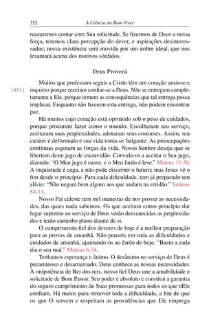 352 A Ciência do Bom Viver
recearemos contar com Sua solicitude. Se fizermos de Deus a nossa
força, teremos clara percepção do dever, e aspirações desinteres-
sadas; nossa existência será movida por um nobre ideal, que nos
levantará acima dos motivos sórdidos.
Deus Proverá
Muitos que professam seguir a Cristo têm um coração ansioso e
inquieto porque receiam confiar-se a Deus. Não se entregam comple-
[481]
tamente a Ele, porque temem as consequências que tal entrega possa
implicar. Enquanto não fizerem esta entrega, não podem encontrar
paz.
Há muitos cujo coração está oprimido sob o peso de cuidados,
porque procuram fazer como o mundo. Escolheram seu serviço,
aceitaram suas perplexidades, adotaram seus costumes. Assim, seu
caráter é deformado e sua vida torna-se fatigante. As preocupações
contínuas esgotam as forças da vida. Nosso Senhor deseja que se
libertem deste jugo de escravidão. Convida-os a aceitar o Seu jugo,
dizendo: “O Meu jugo é suave, e o Meu fardo é leve.” Mateus 11:30.
A inquietude é cega, e não pode discernir o futuro; mas Jesus vê o
fim desde o princípio. Para cada dificuldade, tem já preparado um
alívio: “Não negará bem algum aos que andam na retidão.” Salmos
84:11.
Nosso Pai celeste tem mil maneiras de nos prover as necessida-
des, das quais nada sabemos. Os que aceitam como princípio dar
lugar supremo ao serviço de Deus verão desvanecidas as perplexida-
des e terão caminho plano diante de si.
O cumprimento fiel dos deveres de hoje é a melhor preparação
para as provas de amanhã. Não penseis em toda as dificuldades e
cuidados de amanhã, ajuntando-os ao fardo de hoje. “Basta a cada
dia o seu mal.” Mateus 6:34.
Tenhamos esperança e ânimo. O desânimo no serviço de Deus é
pecaminoso e desarrazoado. Deus conhece as nossas necessidades.
À onipotência de Rei dos reis, nosso fiel Deus une a amabilidade e
solicitude de Bom Pastor. Seu poder é absoluto e constitui a garantia
do seguro cumprimento de Suas promessas para todos os que nEle
confiam. Há meios para remover toda a dificuldade, a fim de que
os que O servem e respeitam as providências que Ele emprega
 